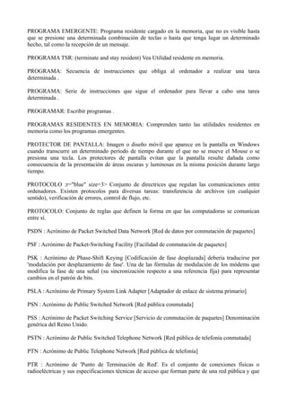 PROGRAMA EMERGENTE: Programa residente cargado en la memoria, que no es visible hasta 
que se presione una determinada combinación de teclas o hasta que tenga lugar un determinado 
hecho, tal como la recepción de un mensaje. 
PROGRAMA TSR: (terminate and stay resident) Vea Utilidad residente en memoria. 
PROGRAMA: Secuencia de instrucciones que obliga al ordenador a realizar una tarea 
determinada . 
PROGRAMA: Serie de instrucciones que sigue el ordenador para llevar a cabo una tarea 
determinada . 
PROGRAMAR: Escribir programas . 
PROGRAMAS RESIDENTES EN MEMORIA: Comprenden tanto las utilidades residentes en 
memoria como los programas emergentes. 
PROTECTOR DE PANTALLA: Imagen o diseño móvil que aparece en la pantalla en Windows 
cuando transcurre un determinado período de tiempo durante el que no se mueve el Mouse o se 
presiona una tecla. Los protectores de pantalla evitan que la pantalla resulte dañada como 
consecuencia de la presentación de áreas oscuras y luminosas en la misma posición durante largo 
tiempo. 
PROTOCOLO :r="blue" size=3> Conjunto de directrices que regulan las comunicaciones entre 
ordenadores. Existen protocolos para diversas tareas: transferencia de archivos (en cualquier 
sentido), verificación de errores, control de flujo, etc. 
PROTOCOLO: Conjunto de reglas que definen la forma en que las computadoras se comunican 
entre sí. 
PSDN : Acrónimo de Packet Switched Data Network [Red de datos por conmutación de paquetes] 
PSF : Acrónimo de Packet-Switching Facility [Facilidad de conmutación de paquetes] 
PSK : Acrónimo de Phase-Shift Keying [Codificación de fase desplazada] debería traducirse por 
'modulación por desplazamiento de fase'. Una de las fórmulas de modulación de los módems que 
modifica la fase de una señal (su sincronización respecto a una referencia fija) para representar 
cambios en el patrón de bits. 
PSLA : Acrónimo de Primary System Link Adapter [Adaptador de enlace de sistema primario] 
PSN : Acrónimo de Public Switched Network [Red pública conmutada] 
PSS : Acrónimo de Packet Switching Service [Servicio de conmutación de paquetes] Denominación 
genérica del Reino Unido. 
PSTN : Acrónimo de Public Switched Telephone Network [Red pública de telefonía conmutada] 
PTN : Acrónimo de Public Telephone Network [Red pública de telefonía] 
PTR : Acrónimo de 'Punto de Terminación de Red'. Es el conjunto de conexiones físicas o 
radioeléctricas y sus especificaciones técnicas de acceso que forman parte de una red pública y que 
 