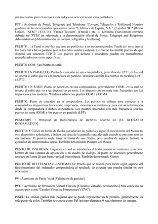 son necesarias para el acceso a esta red y a un servicio o servicios portadores. 
PTT : Acrónimo de Postal, Telegraph and Telephone [Correos, Telégrafos y Teléfonos] Nombre 
genérico de las mencionadas operadoras como "Telefónica de España, S.A.", (España) "BT" (Reino 
Unido), "AT&T" (EE.UU.), "France Telecom" (Francia), etc. El acrónimo (inexistente) correcto 
debería ser 'PTTA' en referencia a la denominación oficial de Postal, Telegraph and Telephone 
Administration [Administración de correos, telégrafos y teléfonos] 
PUERTO : 1) Canal o interfaz que une un periférico a un microprocesador. Puede ser serie (envía 
los datos bit a bit) o paralelo (envía los datos octeto a octeto). 2) Uno de los 64.000 puertos de que 
dispone una conexión TCP/IP. Los puertos por defecto o estándares pueden ser manualmente 
reemplazados por otros específicos. 
PUERTO COM: Vea Puerto en serie. 
PUERTO EN PARALELO: Punto de conexión en una computadora, generalmente LPT1, en la cual 
se inserta el cable que va a la impresora en paralelo. Windows admite los puertos en paralelo LPT 1 
a LPT3. 
PUERTO EN SERIE: Punto de conexión en una computadora, generalmente COM1, en la cual se 
inserta el cable que va a un dispositivo en serie. Los dispositivos en serie más frecuentes son las 
impresoras y los módems. Windows admite los puertos COM1 a COM4. 
PUERTO: Punto de conexión en la computadora. Los puertos se utilizan para conectar a la 
computadora dispositivos tales como impresoras, monitores o módems y para enviar información 
desde la computadora a dichos dispositivos. Los puertos utilizados con más frecuencia son los 
puertos en serie (COM) y los puertos en paralelo (LPT). 
PUMA/MPT : Protocolo de transferencia de archivos descrito en [EL GLOSARIO 
INFORMATICO]. 
PUNTERO: Cursor en forma de flecha que aparece en pantalla y sigue el movimiento del Mouse (u 
otro dispositivo señalador), e indica qué área de la pantalla será afectada cuando se presione uno de 
sus botones. El puntero suele tener la forma de una flecha, pero cambia de aspecto durante la 
ejecución de determinadas tareas. También denominado Puntero del Mouse. 
PUNTO DE INSERCIóN: Lugar en el cual se introducirá el texto cuando se comience a escribir. 
Dentro de una ventana de aplicación o en cuadro de diálogo, el punto de inserción generalmene 
aparece en forma de una barra vertical intermitente. También denominado Cursor. 
PUNTO DE REFERENCIA (BENCHMARK): Prueba que se realiza para medir algún aspecto del 
funcionamiento del ordenador comparándola al resultado de ejecutar una prueba similar en otro 
ordenador . 
PV : Acrónimo de Parity Valid [Validación de paridad] 
PVC : Acrónimo de Permanent Virtual Circuits [Circuitos virtuales permanentes] Más conocido en 
nuestro país como 'Canales Virtuales Permanentes' ('CVC'). 
PíXEL: La unidad gráfica más pequeña que se puede representar en la pantalla, generalmente un 
solo punto de color. También se conoce como Pel (picture element), 0 sea, elemento de imagen. 
 