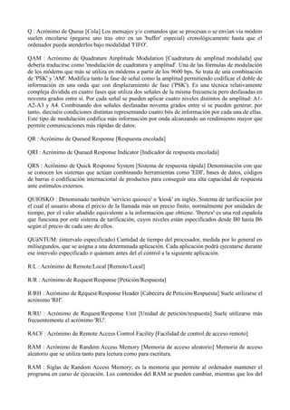 Q : Acrónimo de Queue [Cola] Los mensajes y/o comandos que se procesan o se envían vía módem 
suelen encolarse (pegarse uno tras otro en un 'buffer' especial) cronológicamente hasta que el 
ordenador pueda atenderlos bajo modalidad 'FIFO'. 
QAM : Acrónimo de Quadrature Amplitude Modulation [Cuadratura de amplitud modulada] que 
debería traducirse como 'modulación de cuadratura y amplitud'. Una de las fórmulas de modulación 
de los módems que más se utiliza en módems a partir de los 9600 bps. Se trata de una combinación 
de 'PSK' y 'AM'. Modifica tanto la fase de señal como la amplitud permitiendo codificar el doble de 
información en una onda que con desplazamiento de fase ('PSK'). Es una técnica relativamente 
compleja dividida en cuatro fases que utiliza dos señales de la misma frecuencia pero desfasadas en 
noventa grados entre sí. Por cada señal se pueden aplicar cuatro niveles distintos de amplitud: A1- 
A2-A3 y A4. Combinando dos señales desfasadas noventa grados entre sí se pueden generar, por 
tanto, dieciséis condiciones distintas representando cuatro bits de información por cada una de ellas. 
Este tipo de modulación codifica más información por onda alcanzando un rendimiento mayor que 
permite comunicaciones más rápidas de datos. 
QR : Acrónimo de Queued Response [Respuesta encolada] 
QRI : Acrónimo de Queued Response Indicator [Indicador de respuesta encolada] 
QRS : Acrónimo de Quick Response System [Sistema de respuesta rápida] Denominación con que 
se conocen los sistemas que actúan combinando herramientas como 'EDI', bases de datos, códigos 
de barras o codificación internacional de productos para conseguir una alta capacidad de respuesta 
ante estímulos externos. 
QUIOSKO : Denominado también 'servicio quiosco' o 'kiosk' en inglés. Sistema de tarificación por 
el cual el usuario abona el precio de la llamada más un precio finito, normalmente por unidades de 
tiempo, por el valor añadido equivalente a la información que obtiene. 'Ibertex' es una red española 
que funciona por este sistema de tarificación, cuyos niveles están especificados desde B0 hasta B6 
según el precio de cada uno de ellos. 
QUáNTUM: (intervalo especificado) Cantidad de tiempo del procesador, medida por lo general en 
milisegundos, que se asigna a una determinada aplicación. Cada aplicación podrá ejecutarse durante 
ese intervalo especificado o quántum antes del el control a la siguiente aplicación. 
R/L : Acrónimo de Remote/Local [Remoto/Local] 
R/R : Acrónimo de Request/Response [Petición/Respuesta] 
R/RH : Acrónimo de Request/Response Header [Cabecera de Petición/Respuesta] Suele utilizarse el 
acrónimo 'RH'. 
R/RU : Acrónimo de Request/Response Unit [Unidad de petición/respuesta] Suele utilizarse más 
frecuentemente el acrónimo 'RU'. 
RACF : Acrónimo de Remote Access Control Facility [Facilidad de control de acceso remoto] 
RAM : Acrónimo de Random Access Memory [Memoria de acceso aleatorio] Memoria de acceso 
aleatorio que se utiliza tanto para lectura como para escritura. 
RAM : Siglas de Random Access Memory; es la memoria que permite al ordenador mantener el 
programa en curso de ejecución. Los contenidos del RAM se pueden cambiar, mientras que los del 
 