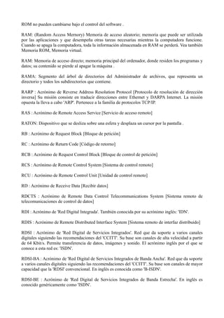 ROM no pueden cambiarse bajo el control del software . 
RAM: (Random Access Mernory) Memoria de acceso aleatorio; memoria que puede ser utilizada 
por las aplicaciones y que desempeña otras tareas necesarias mientras la computadora funcione. 
Cuando se apaga la computadora, toda la información almacenada en RAM se perderá. Vea también 
Memoria ROM, Memoria virtual. 
RAM: Memoria de acceso directo; memoria principal del ordenador, donde residen los programas y 
datos; su contenido se pierde al apagar la máquina . 
RAMA: Segmento del árbol de directorios del Administrador de archivos, que representa un 
directorio y todos los subdirectorios que contiene. 
RARP : Acrónimo de Reverse Address Resolution Protocol [Protocolo de resolución de dirección 
inversa] Su misión consiste en traducir direcciones entre Ethernet y DARPA Internet. La misión 
opuesta la lleva a cabo 'ARP'. Pertenece a la familia de protocolos TCP/IP. 
RAS : Acrónimo de Remote Access Service [Servicio de acceso remoto] 
RATON: Dispositivo que se desliza sobre una esfera y desplaza un cursor por la pantalla . 
RB : Acrónimo de Request Block [Bloque de petición] 
RC : Acrónimo de Return Code [Código de retorno] 
RCB : Acrónimo de Request Control Block [Bloque de control de petición] 
RCS : Acrónimo de Remote Control System [Sistema de control remoto] 
RCU : Acrónimo de Remote Control Unit [Unidad de control remoto] 
RD : Acrónimo de Receive Data [Recibir datos] 
RDCTS : Acrónimo de Remote Data Control Telecommunications System [Sistema remoto de 
telecomunicaciones de control de datos] 
RDI : Acrónimo de 'Red Digital Integrada'. También conocida por su acrónimo inglés: 'IDN'. 
RDIS : Acrónimo de Remote Distributed Interface System [Sistema remoto de interfaz distribuido] 
RDSI : Acrónimo de 'Red Digital de Servicios Integrados'. Red que da soporte a varios canales 
digitales siguiendo las recomendaciones del 'CCITT'. Su base son canales de alta velocidad a partir 
de 64 Kbit/s. Permite transferencia de datos, imágenes y sonido. El acrónimo inglés por el que se 
conoce a esta red es: 'ISDN'. 
RDSI-BA : Acrónimo de 'Red Digital de Servicios Integrados de Banda Ancha'. Red que da soporte 
a varios canales digitales siguiendo las recomendaciones del 'CCITT'. Su base son canales de mayor 
capacidad que la 'RDSI' convencional. En inglés es conocida como 'B-ISDN'. 
RDSI-BE : Acrónimo de 'Red Digital de Servicios Integrados de Banda Estrecha'. En inglés es 
conocido genéricamente como 'ISDN'. 
 
