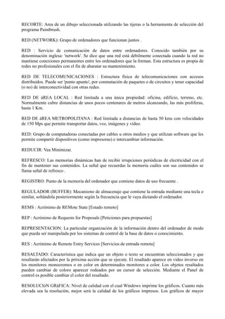 RECORTE: Area de un dibujo seleccionada utilizando las tijeras o la herramienta de selección del 
programa Paintbrush. 
RED (NETWORK): Grupo de ordenadores que funcionan juntos . 
RED : Servicio de comunicación de datos entre ordenadores. Conocido también por su 
denominación inglesa: 'network'. Se dice que una red está débilmente conectada cuando la red no 
mantiene conexiones permanentes entre los ordenadores que la forman. Esta estructura es propia de 
redes no profesionales con el fin de abaratar su mantenimiento. 
RED DE TELECOMUNICACIONES : Estructura física de telecomunicaciones con accesos 
distribuidos. Puede ser 'punto apunto', por conmutación de paquetes o de circuitos y tener capacidad 
(o no) de interconectividad con otras redes. 
RED DE áREA LOCAL : Red limitada a una única propiedad: oficina, edificio, terreno, etc. 
Normalmente cubre distancias de unos pocos centenares de metros alcanzando, las más prolíferas, 
hasta 1 Km. 
RED DE áREA METROPOLITANA : Red limitada a distancias de hasta 50 kms con velocidades 
de 150 Mps que permite transportar datos, voz, imágenes y vídeo. 
RED: Grupo de computadoras conectadas por cables u otros medios y que utilizan software que les 
permite compartir dispositivos (como impresoras) e intercambiar información. 
REDUCIR: Vea Minimizar. 
REFRESCO: Las memorias dinámicas han de recibir irrupciones periódicas de electricidad con el 
fin de mantener sus contenidos. La señal que recuerdas la memoria cuáles son sus contenidos se 
llama señal de refresco . 
REGISTRO: Punto de la memoria del ordenador que contiene datos de uso frecuente . 
REGULADOR (BUFFER): Mecanismo de almacenaje que contiene la entrada mediante una tecla o 
similar, soltándola posteriormente según la frecuencia que le vaya dictando el ordenador. 
REMS : Acrónimo de REMote State [Estado remoto] 
REP : Acrónimo de Requests for Proposals [Peticiones para propuestas] 
REPRESENTACION: La particular organización de la información dentro del ordenador de modo 
que pueda ser manipulada por los sistemas de control de la base de datos o conocimiento. 
RES : Acrónimo de Remote Entry Services [Servicios de entrada remota] 
RESALTADO: Característica que indica que un objeto o texto se encuentran seleccionados y que 
resultarán afectados por la próxima acción que se ejecute. El resaltado aparece en video inverso en 
los monitores monocromos o en color en determinados monitores a color. Los objetos resaltados 
pueden cambiar de coloro aparecer rodeados por un cursor de selección. Mediante el Panel de 
control es posible cambiar el color del resaltado. 
RESOLUCIóN GRáFICA: Nivel de calidad con el cual Windows imprime los gráficos. Cuanto más 
elevada sea la resolución, mejor será la calidad de los gráficos irnpresos. Los gráficos de mayor 
 