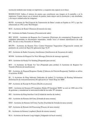 resolución tardarán más tiempo en imprimirse y ocuparán más espacio en el disco. 
RESOLUCIóN: Indica el número de puntos que constituyen una imagen en la pantalla o en la 
impresora. Cuanto mayor sea el número de puntos, tanto mayor será la resolución y más detalladas 
y de mayor calidad serán las imágenes. 
RETD : Acrónimo de 'Red Especial de Transmisión de Datos' creada en España en 1971 y que fue 
rebautizada en 1982 como 'Red Iberpac'. 
REX : Acrónimo de Route EXtension [Extensión de ruta] 
RF : Acrónimo de Radio Frecuency [Frecuencia de radio] 
RFC XXXX : Acrónimo de Requests For Comments [Peticiones de comentarios] Propuestas de 
estándares plasmadas en documentos numerados, siendo 'xxxx' el número identificativo de cada 
RFC. Su uso es muy frecuente en 'Internet'. 
RFCPN : Acrónimo de Remote Flow Control Parameter Negociation [Negociación remota del 
parámetro de control de flujo] De aplicación bajo 'X.25'. 
RFI : Acrónimo de Radio Frecuency Interference [Interferencia de frecuencia de radio] 
RFNM : Acrónimo de Request For Next Message [Petición de mensaje siguiente] 
RFS : Acrónimo de Ready For Sending [Preparado para enviar] 
RFT : 1) Acrónimo de Ready For Test [Preparado para probar] 2) Acrónimo de Request For 
Transfer [Petición de transferencia] 
RH : Acrónimo de Request/Response Header [Cabecera de Petición/Respuesta] También se utiliza 
el acrónimo 'R/RH'. 
RI : 1) Acrónimo de Ring Indicator [Indicador de timbre] 2) Acrónimo de Routing Information 
[Información de reencaminamiento] De aplicación en 'Token Ring' de 'IBM'. 
RIP : Acrónimo de Receipt In Process [Recibo en proceso] 
RIPE : Acrónimo de Reseaux IP Européens [Redes IP Europeas] 'RIPE' se creó en 1989 con el fin 
de gestionar y estandarizar la interconectividad de las redes 'IP' europeas. 
RIU : Acrónimo de Ring Interface Unit [Unidad de interfaz de timbre] 
RJE : Acrónimo de Remote Job Entry [Entrada de tarea remota] 
RJEF : Acrónimo de Remote Job Entry Facility [Facilidad de Entrada de tarea remota] 
RJP : Acrónimo de Remote Job Processing [Proceso de tarea remota] 
RL : Acrónimo de Remote Loopback [Bucle de retorno remoto] 
RLA : Acrónimo de Remote Loop Adapter [Adaptador de bucle remoto] 
 