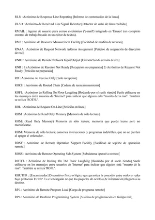 RLR : Acrónimo de Response Line Reporting [Informe de contestación de la línea] 
RLSD : Acrónimo de Received Line Signal Detector [Detector de señal de línea recibida] 
RMAIL : Agente de usuario para correo electrónico ('e-mail') integrado en 'Emacs' (un completo 
entorno de trabajo basado en un editor de textos). 
RMF : Acrónimo de Resource Measurement Facility [Facilidad de medida de recurso] 
RNAA : Acrónimo de Request Network Address Assignment [Petición de asignación de dirección 
de red] 
RNIO : Acrónimo de Remote Network Input/Output [Entrada/Salida remota de red] 
RNR : 1) Acrónimo de Receive Not Ready [Recepción no preparada] 2) Acrónimo de Request Not 
Ready [Petición no preparada] 
RO : Acrónimo de Receive Only [Sólo recepción] 
ROCH : Acrónimo de Routed Chain [Cadena de reencaminamiento] 
ROFL : Acrónimo de Rolling On Floor Laughing [Rodando por el suelo riendo] Suele utilizarse en 
los mensajes entre usuarios de 'Internet' para indicar que alguien está "muerto de la risa". También 
se utiliza 'ROTFL'. 
ROL : Acrónimo de Request On-Line [Petición en línea] 
ROM : Acrónimo de Read Only Memory [Memoria de sólo lectura] 
ROM: (Read Only Memory) Memoria de sólo lectura; memoria que puede leerse pero no 
mordificarse. 
ROM: Memoria de sólo lectura; conserva instrucciones y programas indelebles, que no se pierden 
al apagar el ordenador . 
ROSF : Acrónimo de Remote Operation Support Facility [Facilidad de soporte de operación 
remota] 
ROSS : Acrónimo de Remote Operating Sub-System [Subsistema operativo remoto] 
ROTFL : Acrónimo de Rolling On The Floor Laughing [Rodando por el suelo riendo] Suele 
utilizarse en los mensajes entre usuarios de 'Internet' para indicar que alguien está "muerto de la 
risa". También se utiliza 'ROFL'. 
ROUTER : [Encaminador] Dispositivo físico o lógico que garantiza la conexión entre nodos y redes 
bajo protocolo TCP/IP. Es el encargado de que los paquetes de octetos (de información) lleguen a su 
destino. 
RPL : Acrónimo de Remote Program Load [Carga de programa remoto] 
RPS : Acrónimo de Realtime Programming System [Sistema de programación en tiempo real] 
 