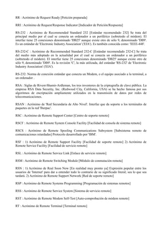 RR : Acrónimo de Request Ready [Petición preparada] 
RRI : Acrónimo de Request/Response Indicator [Indicador de Petición/Respuesta] 
RS-232 : Acrónimo de Recommended Standard 232 [Estándar recomendado 232] Se trata del 
principal medio por el cual se conecta un ordenador a un periférico (sobretodo el módem). El 
interfaz tiene 25 conexiones denominado 'DB25' aunque existe otro de sólo 9, denominado 'DB9'. 
Es un estándar de 'Electronic Industry Association' ('EIA'). Es también conocida como: 'IEEE-448'. 
RS-232-C : Acrónimo de Recommended Standard 232-C [Estándar recomendado 232-C] Se trata 
del medio más adoptado en la actualidad por el cual se conecta un ordenador a un periférico 
(sobretodo el módem). El interfaz tiene 25 conexiones denominado 'DB25' aunque existe otro de 
sólo 9, denominado 'DB9'. Es la revisión 'C', la más utilizada, del estándar 'RS-232' de 'Electronic 
Industry Association' ('EIA'). 
RS-232: Norma de conexión estándar que conecta un Modem, o el equipo asociado a la terminal, a 
un ordenador . 
RSA : Siglas de Rivest-Shamir-Ardleman, los tres inventores de la criptografía de clave pública. La 
empresa RSA Data Security, Inc. (Redwood City, California, USA) se ha hecho famosa por sus 
algoritmos de encriptación ampliamente utilizados en la transmisión de datos por redes de 
telecomunicaciones. 
RSAN : Acrónimo de 'Red Secundaria de Alto Nivel'. Interfaz que da soporte a los terminales de 
paquetes en la red 'Iberpac'. 
RSC : Acrónimo de Remote Support Center [Centro de soporte remoto] 
RSCF : Acrónimo de Remote System Console Facility [Facilidad de consola de sistema remoto] 
RSCS : Acrónimo de Remote Spooling Communications Subsystem [Subsistema remoto de 
comunicaciones retardadas] Protocolo desarrollado por 'IBM'. 
RSF : 1) Acrónimo de Remote Support Facility [Facilidad de soporte remoto] 2) Acrónimo de 
Remote Service Facility [Facilidad de servicio remoto] 
RSL : Acrónimo de Remote Service Link [Enlace de servicio remoto] 
RSM : Acrónimo de Remote Switching Module [Módulo de conmutación remota] 
RSN : 1) Acrónimo de Real Soon Now [En realidad muy pronto ya] Expresión popular entre los 
usuarios de 'Internet' para dar a entender todo lo contrario de su significado literal; sea lo que sea 
tardará. 2) Acrónimo de Remote Support Network [Red de soporte remoto] 
RSP : Acrónimo de Remote Systems Programming [Programación de sistemas remotos] 
RSS : Acrónimo de Remote Service System [Sistema de servicio remoto] 
RST : Acrónimo de Remote Modem Self-Test [Auto-comprobación de módem remoto] 
RT : Acrónimo de Remote Terminal [Terminal remoto] 
 