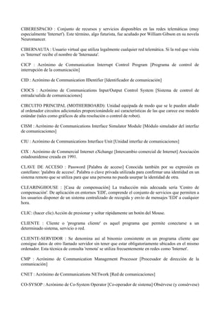 CIBERESPACIO : Conjunto de recursos y servicios disponibles en las redes telemáticas (muy 
especialmente 'Internet'). Este término, algo futurista, fue acuñado por William Gibson en su novela 
Neuromancer. 
CIBERNAUTA : Usuario virtual que utiliza legalmente cualquier red telemática. Si la red que visita 
es 'Internet' recibe el nombre de 'Internauta'. 
CICP : Acrónimo de Communication Interrupt Control Program [Programa de control de 
interrupción de la comunicación] 
CID : Acrónimo de Communication IDentifier [Identificador de comunicación] 
CIOCS : Acrónimo de Communications Input/Output Control System [Sistema de control de 
entrada/salida de comunicaciones] 
CIRCUITO PRINCIPAL (MOTHERBOARD): Unidad equipada de modo que se le pueden añadir 
al ordenador circuitos adicionales proporcionándole así características de las que carece ese modelo 
estándar (tales como gráficos de alta resolución o control de robot). 
CISM : Acrónimo de Communications Interface Simulator Module [Módulo simulador del interfaz 
de comunicaciones] 
CIU : Acrónimo de Communications Interface Unit [Unidad interfaz de comunicaciones] 
CIX : Acrónimo de Commercial Internet eXchange [Intercambio comercial de Internet] Asociación 
estadounidense creada en 1991. 
CLAVE DE ACCESO : Password [Palabra de acceso] Conocida también por su expresión en 
castellano: 'palabra de acceso'. Palabra o clave privada utilizada para confirmar una identidad en un 
sistema remoto que se utiliza para que una persona no pueda usurpar la identidad de otra. 
CLEARINGHOUSE : [Casa de compensación] La traducción más adecuada sería 'Centro de 
compensación'. De aplicación en entornos 'EDI', comprende el conjunto de servicios que permiten a 
los usuarios disponer de un sistema centralizado de recogida y envío de mensajes 'EDI' a cualquier 
hora. 
CLIC: (hacer clic) Acción de presionar y soltar rápidamente un botón del Mouse. 
CLIENTE : Cliente o 'programa cliente' es aquel programa que permite conectarse a un 
determinado sistema, servicio o red. 
CLIENTE-SERVIDOR : Se denomina así al binomio consistente en un programa cliente que 
consigue datos de otro llamado servidor sin tener que estar obligatoriamente ubicados en el mismo 
ordenador. Esta técnica de consulta 'remota' se utiliza frecuentemente en redes como 'Internet'. 
CMP : Acrónimo de Communication Management Processor [Procesador de dirección de la 
comunicación] 
CNET : Acrónimo de Communications NETwork [Red de comunicaciones] 
CO-SYSOP : Acrónimo de Co-System Operator [Co-operador de sistema] Obsérvese (y consérvese) 
 