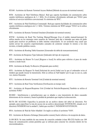 RTAM : Acrónimo de Remote Terminal Access Method [Método de acceso de terminal remoto] 
RTB : Acrónimo de 'Red Telefónica Básica'. Red que soporta facilidades de conmutación sobre 
canales telefónicos analógicos de 3, 1 KHz. Es el término oficialmente utilizado por 'TESA' para 
referirse al servicio telefónico convencional. Es sinónimo de 'RTC'. 
RTC : Acrónimo de 'Red Telefónica Conmutada'. Red que soporta facilidades de conmutación sobre 
canales telefónicos analógicos de 3, 1 KHz. Término sinónimo de 'RTB' aunque 'TESA' no lo utilice 
oficialmente. 
RTE : Acrónimo de Remote Terminal Emulator [Emulador de terminal remoto] 
RTFM : Acrónimo de Read The Fucking Manual/Message [Lee el jodido manual/mensaje] Se 
utiliza mucho en los mensajes entre usuarios de 'Internet' para dar a entender que antes de pedir 
ayuda para resolver un problema se debe intentar solucionarlo. Es un acrónimo muy usual que 
suelen enviar los usuarios experimentados cansados de contestar siempre lo mismo a los más 
novatos, evitando palabras soeces. 
RTG : Acrónimo de Routing Table Generator [Generador de tabla de reencaminamiento] 
RTI : Acrónimo de Response Type Indicator [Indicador del tipo de respuesta] 
RTL : Acrónimo de Return To Local [Regreso a local] Se utiliza para referirse al paso de modo 
remoto a modo local. 
RTR : Acrónimo de Ready-To-Receive [Preparado para recibir] 
RTS : Acrónimo de Request To Send [Solicitud de envío] Señal con la que el ordenador avisa al 
módem que puede iniciar la transmisión. Sólo se utiliza en 'half duplex' por lo que su uso es, cada 
vez, menos frecuente. 
RTU : Acrónimo de Remote Terminal Unit [Unidad de terminal remoto] 
RTV : Acrónimo de Real Time Verification [Verificación en tiempo real] 
RU : Acrónimo de Request/Response Unit [Unidad de Petición/Respuesta] También se utiliza el 
acrónimo 'R/RU' 
RUIDO : Interferencias y perturbaciones que se añaden a una transmisión de datos causando 
distorsiones de los mismos y hasta la pérdida de portadora que implica la desconexión. 
RUTA DE ACCESO: Especifica la posición de un archivo dentro del árbol de directorio. Por 
ejemplo, para especificar la ruta de acceso de un archivo denorninado SYSTEM.INI, situado en el 
directorio WINDOWS de la unidad C, habrá que escribir C:WINDOWSSYSTEM.INI. 
RVA : Acrónimo de 'Red de Valor Añadido'. En inglés se utiliza el acrónimo 'VAN'. 
RX : Acrónimo de Remote eXchange [Intercambio remoto] Suele referirse a la recepción de datos. 
S-100 BUS: Se trata también de una norma de conexión estándar (véase RS-232) hecha con 100 
líneas de comunicación común paralelas que se utilizan para conectar los circuitos dentro de los 
microordenadores . 
 