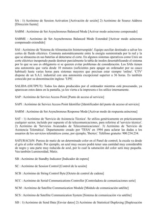 SA : 1) Acrónimo de Session Activation [Activación de sesión] 2) Acrónimo de Source Address 
[Dirección fuente] 
SABM : Acrónimo de Set Asynchronous Balanced Mode [Activar modo asíncrono compensado] 
SABME : Acrónimo de Set Asynchronous Balanced Mode Extended [Activar modo asíncrono 
compensado extendido] 
SAI : Acrónimo de 'Sistema de Alimentación Ininterrumpido'. Equipo auxiliar destinado a salvar los 
cortes de fluido eléctrico. Conmuta automáticamente entre la energía suministrada por la red y la 
que se almacena en sus baterías al detectarse el corte. En algunos sistemas operativos como Unix un 
corte eléctrico inesperado puede destruir parcialmente la tabla de inodos desestabilizando el sistema 
por lo que su uso es obligatorio si se quieren evitar problemas de consideración. Los SAIs tienen 
una autonomía que varía desde 10 minutos (suficientes para apagar un ordenador por su cauce 
habitual) hasta varias horas para sistemas mayores que precisan estar siempre 'online'. 'CTV' 
dispone de un S.A.I. industrial con una autonomía excepcional superior a 36 horas. Es también 
conocido por su denominación inglesa: 'UPS'. 
SALIDA (OUTPUT): Todos los datos producidos por el ordenador mientras está procesando, ya 
aparezcan estos datos en la pantalla, ya los vierta a la impresora o los utilice internamente. 
SAP : Acrónimo de Service Access Point [Punto de acceso al servicio] 
SAPI : Acrónimo de Service Access Point Identifier [Identificador del punto de acceso al servicio] 
SARM : Acrónimo de Set Asynchronous Response Mode [Activar modo de respuesta asíncrona] 
SAT : 1) Acrónimo de 'Servicio de Asistencia Técnica'. Se utiliza genéricamente en prácticamente 
cualquier sector, incluido por supuesto el de telecomunicaciones, para referirse al 'servicio técnico'. 
2) Acrónimo de 'Servicios Avanzados de Telecomunicaciones'. 3) Acrónimo de 'Servicio de 
Asistencia Telemática'. Departamento creado por 'TESA' en 1994 para aclarar las dudas a los 
usuarios de los servicios telemáticos como, por ejemplo, 'Ibertex'. Teléfono gratuito: 900.234.234. 
SATURACIóN: Pureza de matiz de un determinado color en el Panel de control; la escala va desde 
el gris al color sólido. Por ejemplo, un azul muy oscuro podrá tener una cantidad muy considerable 
de negro y una parte muy reducida de azul, por lo cual la saturación del color será muy pequeña. 
Vea también Luminosidad, Matiz. 
SB : Acrónimo de Standby Indicator [Indicador de espera] 
SC : Acrónimo de Session Control [Control de la sesión] 
SCB : Acrónimo de String Control Byte [Octeto de control de cadena] 
SCC : Acrónimo de Serial Communications Controller [Controladora de comunicaciones serie] 
SCM : Acrónimo de Satellite Communication Module [Módulo de comunicación satélite] 
SCS : Acrónimo de Satellite Communication System [Sistema de comunicación vía satélite] 
SD : 1) Acrónimo de Send Data [Enviar datos] 2) Acrónimo de Statistical Duplexing [Duplexación 
 