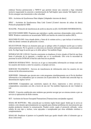 estática] Técnica perteneciente a 'MNP-6' que permite iniciar una conexión a baja velocidad 
inclusive negociando la conexión y monitorización de 'half-duplex' para simular 'full duplex' con el 
fin de conseguir una transmisión a alta velocidad. 
SDA : Acrónimo de Synchronous Data Adapter [Adaptador síncrono de datos] 
SDLC : Acrónimo de Synchronous Data Link Control [Control síncrono de enlace de datos] 
Protocolo propiedad de 'IBM'. 
SEALINK : Protocolo de transferencia de archivos descrito en [EL GLOSARIO INFORMATICO]. 
SECUENCIADOR MIDI: Programa que reproduce o graba canciones almacenadas como archivos 
MIDI. Windows suministra un secuenciador MIDI con interfaz de control de medios (MCI). 
SEGUNDO PLANO: Area situada detrás y fuera de la ventana activa, y que incluye el escritorio y 
todas las demás ventanas de aplicación o iconos. 
SELECCIONAR: Marcar un elemento para que se aplique sobre él cualquier acción que se realice 
subsecuentemente. Por lo general, se selecciona un elemento utilizando el Mouse o presionando una 
tecla. Se elige luego la acción que se le debe aplicar. Vea también Elegir. 
SEPARACIóN DE LíNEAS: Función consistente en desplazar el texto situado al final de una línea 
hasta el principio de la siguiente, a medida que se va escribiendo. Ello evita la necesidad de 
presionar la tecla ENTRAR al final de cada línea de un párrafo. 
SERVICIO INTERACTIVO : Servicio en el que se intercambia información en tiempo real entre 
los usuarios del mismo y entre los usuarios y el propio servicio. 
SERVICIO TELEMáTICO : Servicio de transferencia de información entre los usuarios de una 
misma red de telecomunicaciones. 
SERVIDOR : Ordenador que ejecuta uno o más programas simultáneamente con el fin de distribuir 
información a los ordenadores que se conecten con él para dicho fin. Vocablo más conocido bajo su 
denominación inglesa 'server'. 
SERVIDOR: Computadora que suministra espacio de disco, impresoras u otros servicios a 
computadoras conectadas con ella a través de una red. Vea también Impresora de red, Unidad de 
red. 
SESIóN : Conexión establecida entre módems que permite navegar por un sistema remoto o por un 
servicio (o aplicación) de dicho sistema. 
SET : Acrónimo de Secure Encrypted Transactions [Transacciones encriptadas seguras] 
SEñAL DE RUPTURA : Más conocida por su término inglés break signal. Señal que le envía un 
módem a otro durante aproximadamente un segundo para eliminar problemas de sincronización que 
puedan producirse durante la comunicación. Pueden existir, según el protocolo utilizado, varias 
señales de este tipo e, incluso, verse apoyadas o reemplazadas por otras utilidades similares o 
complementarias. 
SEñALAR: Desplazar el puntero en la pantalla hasta que quede situado sobre el elemento que se 
desee seleccionar. 
 