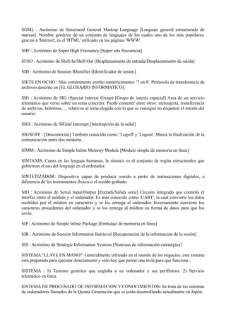 SGML : Acrónimo de Structured General Markup Language [Lenguaje general estructurado de 
marcas]. Nombre genérico de un conjunto de lenguajes de los cuales uno de los más populares, 
gracias a 'Internet', es el 'HTML' utilizado en las páginas 'WWW'. 
SHF : Acrónimo de Super High Frecuency [Super alta frecuencia] 
SI/SO : Acrónimo de Shift-In/Shift Out [Desplazamiento de entrada/Desplazamiento de salida] 
SID : Acrónimo de Session IDentifier [Identificador de sesión] 
SIETE EN OCHO : Más comúnmente escrito numéricamente: '7 en 8'. Protocolo de transferencia de 
archivos descrito en [EL GLOSARIO INFORMATICO]. 
SIG : Acrónimo de SIG (Special Interest Group) [Grupo de interés especial] Area de un servicio 
telemático que versa sobre un tema concreto. Puede contener entre otros: mensajería, transferencia 
de archivos, boletines, ... relativos al tema elegido con lo que se consigue no dispersar el interés del 
usuario. 
SIGI : Acrónimo de SIGnal Interrupt [Interrupción de la señal] 
SIGNOFF : [Desconexión] También conocido como: 'Logoff' y 'Logout'. Marca la finalización de la 
comunicación entre dos módems. 
SIMM : Acrónimo de Simple Inline Memory Module [Módulo simple de memoria en línea] 
SINTAXIS: Como en las lenguas humanas, la sintaxis es el conjunto de reglas estructurales que 
gobiernan el uso del lenguaje en el ordenador. 
SINTETIZADOR: Dispositivo capaz de producir sonido a partir de instrucciones digitales, a 
diferencia de los instrumentos físicos o el sonido grabado. 
SIO : Acrónimo de Serial Input/Output [Entrada/Salida serie] Circuito integrado que controla el 
interfaz entre el módem y el ordenador. Es más conocido como 'UART', la cual convierte los datos 
recibidos por el módem en caracteres y se los entrega al ordenador. Inversamente convierte los 
caracteres procedentes del ordenador y se los entrega al módem en forma de datos para que los 
envíe. 
SIP : Acrónimo de Simple Inline Package [Embalaje de memoria en línea] 
SIR : Acrónimo de Session Information Retrieval [Recuperación de la información de la sesión] 
SIS : Acrónimo de Strategic Information Systems [Sistemas de información estratégica] 
SISTEMA "LLAVE EN MANO": Generalmente utilizado en el mundo de los negocios, este sistema 
está preparado para ejecutar directamente y sólo hay que pulsar una tecla para que funcione . 
SISTEMA : 1) Termino genérico que engloba a un ordenador y sus periféricos. 2) Servicio 
telemático en línea. 
SISTEMA DE PROCESADO DE INFORMACION Y CONOCIMIENTOS: Se trata de los sistemas 
de ordenadores llamados de la Quinta Generación que se están desarrollando actualmente en Japón. 
 
