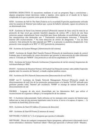 SISTEMA DEDUCTIVO: El mecanismo mediante el cual un programa llega a conclusiones ; 
algunos programas toman decisiones raídas y tajantes, otros operan en el mundo de la lógica 
complicada en la que se permite cierto grado de incertidumbre. 
SITD : Acrónimo de Still In The Dark [Todavía en la oscuridad] Expresión popularmente utilizada 
entre los usuarios de 'Internet' para indicar que: a pesar de haberlo intentado, siguen sin aclararse en 
un determinado tema. 
SLIP : Acrónimo de Serial Line Internet protocol [Protocolo internet de línea serie] Se trata de un 
protocolo de bajo nivel que permite transferir paquetes de octetos (IP) a través de una línea 
asíncrona aunque originalmente fuese concebido para líneas dedicadas sin posibilidad de marcaje. 
Sus características más destacadas son: * Transmisión exclusivamente asíncrona. * Protocolo 
Internet (IP) exclusivamente. * No tiene detección de errores de datagramas. * Uso de línea 
exclusivo. Este protocolo ha sido superado por 'PPP' y se presume su paulatina desaparición. Este 
protocolo viene recogido en la 'RFC' nº 1055 (petición de comentarios). 
SM : Acrónimo de System Manager [Administración del sistema] 
SMTP : Acrónimo de Simple Mail Transfer Protocol [Protocolo de transferencia simple de correo] 
Estándar para el intercambio de correo electrónico que permite la interconexión de redes diferentes 
entre-sí. Utilizado por 'MMDF'. Este protocolo es uno de los englobados en TCP/IP. 
SNA : Acrónimo de System Network Architecture [Arquitectura de red de sistema] Arquitectura de 
red desarrollada por 'IBM'. 
SNAFU : Acrónimo de Situation Normal, All Fucked Up [Situación normal, todo jodido] Expresión 
popular entre los usuarios de 'Internet', evitando emplear palabras soeces. 
SNI : Acrónimo de SNA Network Interconnection [Interconexión de red 'SNA'] 
SNMP :ize=3> Acrónimo de Simple Network Management Protocol [Protocolo simple de 
direccionamiento de red] Uno de los protocolos pertenecientes a la familia 'TCP/IP' utilizado para 
gestionar grandes redes, 'Internet' por excelencia. 'SNMP' se encarga de realizar funciones de 
direccionamiento de red. 
SNOBOL : Lenguaje de alto nivel, desarrollado por los laboratorios Bell, que utiliza el 
reconocimiento de esquemas o dibujos y la manipulación de las cadenas. 
SO : 1) Acrónimo indocumentado. Suele utilizarse en los mensajes entre usuarios de Internet para 
indicar que se trata de otra persona importante como la novia, el novio o la esposa, el esposo, ... 2) 
Acrónimo de Send Only [Enviar sólo] 
SOA : Acrónimo de Start-Of-Address [Comienzo de dirección] 
SOF : Acrónimo de Start-Of-Frame [Comienzo de trama] 
SOFTWARE ("LOGICAL"): Es el programa que ejecuta el ordenador . 
SOFTWARE : Dícese de cualquier componente lógico (programas, aplicaciones) relacionado con el 
sector informático. Antónimo: 'hardware' (Hard = Duro) por oposición a 'software' (Soft = Blando). 
 