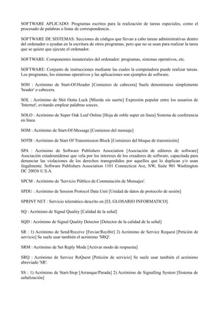 SOFTWARE APLICADO: Programas escritos para la realización de tareas especiales, como el 
procesado de palabras o listas de correspondencia . 
SOFTWARE DE SISTEMAS: Secciones de códigos que llevan a cabo tareas administrativas dentro 
del ordenador o ayudan en la escritura de otros programas, pero que no se usan para realizar la tarea 
que se quiere que ejecute el ordenador. 
SOFTWARE: Componentes inmateriales del ordenador: programas, sistemas operativos, etc. 
SOFTWARE: Conjunto de instrucciones mediante las cuales la computadora puede realizar tareas. 
Los programas, los sistemas operativos y las aplicaciones son ejemplos de software. 
SOH : Acrónimo de Start-Of-Header [Comienzo de cabecera] Suele denominarse simplemente 
'header' o cabecera. 
SOL : Acrónimo de Shit Outta Luck [Mierda sin suerte] Expresión popular entre los usuarios de 
'Internet', evitando emplear palabras soeces. 
SOLO : Acrónimo de Super Oak Leaf Online [Hoja de roble super en línea] Sistema de conferencia 
en línea. 
SOM : Acrónimo de Start-Of-Message [Comienzo del mensaje] 
SOTB : Acrónimo de Start Of Transmission Block [Comienzo del bloque de transmisión] 
SPA : Acrónimo de Software Publishers Association [Asociación de editores de software] 
Asociación estadounidense que vela por los intereses de los creadores de software, capacitada para 
denunciar las violaciones de los derechos transgredidos por aquellos que lo duplican y/o usan 
ilegalmente. Software Publishers Association 1101 Connecticut Ave, NW, Suite 901 Washington 
DC 20036 U.S.A. 
SPCM : Acrónimo de 'Servicio Público de Conmutación de Mensajes'. 
SPDU : Acrónimo de Session Protocol Data Unit [Unidad de datos de protocolo de sesión] 
SPRINT NET : Servicio telemático descrito en [EL GLOSARIO INFORMATICO]. 
SQ : Acrónimo de Signal Quality [Calidad de la señal] 
SQD : Acrónimo de Signal Quality Detector [Detector de la calidad de la señal] 
SR : 1) Acrónimo de Send/Receive [Enviar/Recibir] 2) Acrónimo de Service Request [Petición de 
servicio] Se suele usar también el acrónimo 'SRQ'. 
SRM : Acrónimo de Set Reply Mode [Activar modo de respuesta] 
SRQ : Acrónimo de Service ReQuest [Petición de servicio] Se suele usar también el acrónimo 
abreviado 'SR'. 
SS : 1) Acrónimo de Start-Stop [Arranque/Parada] 2) Acrónimo de Signalling System [Sistema de 
señalización] 
 