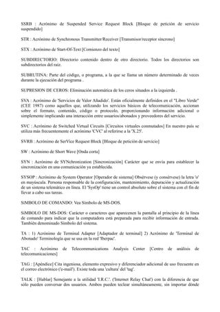 SSRB : Acrónimo de Suspended Service Request Block [Bloque de petición de servicio 
suspendido] 
STR : Acrónimo de Synchronous Transmitter/Receiver [Transmisor/receptor síncrono] 
STX : Acrónimo de Start-Of-Text [Comienzo del texto] 
SUBDIRECTORIO: Directorio contenido dentro de otro directorio. Todos los directorios son 
subdirectorios del raíz. 
SUBRUTINA: Parte del código, o programa, a la que se llama un número determinado de veces 
durante la ejecución del programa . 
SUPRESION DE CEROS: Eliminación automática de los ceros situados a la izquierda . 
SVA : Acrónimo de 'Servicios de Valor Añadido'. Están oficialmente definidos en el "Libro Verde" 
(CEE 1987) como aquellos que, utilizando los servicios básicos de telecomunicación, accionan 
sobre el formato, contenido, código o protocolo, proporcionando información adicional o 
simplemente implicando una interacción entre usuarios/abonados y proveedores del servicio. 
SVC : Acrónimo de Switched Virtual Circuits [Circuitos virtuales conmutados] En nuestro país se 
utiliza más frecuentemente el acrónimo 'CVC' al referirse a la 'X.25'. 
SVRB : Acrónimo de SerVice Request Block [Bloque de petición de servicio] 
SW : Acrónimo de Short Wave [Onda corta] 
SYN : Acrónimo de SYNchronization [Sincronización] Carácter que se envía para establecer la 
sincronización en una comunicación ya establecida. 
SYSOP : Acrónimo de System Operator [Operador de sistema] Obsérvese (y consérvese) la letra 'o' 
en mayúscula. Persona responsable de la configuración, mantenimiento, depuración y actualización 
de un sistema telemático en línea. El 'SysOp' tiene un control absoluto sobre el sistema con el fin de 
llevar a cabo sus tareas. 
SíMBOLO DE COMANDO: Vea Símbolo de MS-DOS. 
SíMBOLO DE MS-DOS: Carácter o caracteres que aparecenen la pantalla al principio de la línea 
de comando para indicar que la computadora está preparada para recibir información de entrada. 
También denominado Símbolo del sistema. 
TA : 1) Acrónimo de Terminal Adapter [Adaptador de terminal] 2) Acrónimo de 'Terminal de 
Abonado' Terminología que se usa en la red 'Iberpac'. 
TAC : Acrónimo de Telecommunications Analysis Center [Centro de análisis de 
telecomunicaciones] 
TAG : [Apéndice] Cita ingeniosa, elemento expresivo y diferenciador adicional de uso frecuente en 
el correo electrónico ('e-mail'). Existe toda una 'cultura' del 'tag'. 
TALK : [Hablar] Semejante a la utilidad 'I.R.C.'. ('Internet Relay Chat') con la diferencia de que 
sólo pueden conversar dos usuarios. Ambos pueden teclear simultáneamente, sin importar dónde 
 