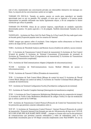 esté el otro, manteniendo una conversación privada con intercambio interactivo de mensajes en-línea. 
La mayoría de las conversaciones suelen ser en inglés. 
TAMAñO EN ESCALA: Tamaño en puntos, puesto en escala para reproducir un tamaño 
aproximado para su uso en pantalla. Por ejemplo, el texto que se imprime a 10 puntos puede 
representarse en pantalla utilizando una fuente ligeramente mayor, a fin de compensar la menor 
resolución que ofrece la pantalla. 
TAMAñO EN PUNTOS: Altura de un carácter impreso, especificada en unidades especiales 
denominadas puntos. Un punto equivale a 1/n de pulgada. También denominado Tamañoo de una 
fuente. 
TANSTAAFL : Acrónimo de There Ain't No Such Thing As A Free Lunch [No hay nada igual como 
un bocado gratis] Expresión popular entre los usuarios de 'Internet'. 
TAPIZ: imagen que aparece sobre el escritorio. Estas imágenes suelen almacenarse en forma de 
archivo de mapa de bits, con la extensión BMP. 
TARA : Acrónimo de Threshold Analysis and Remote Access [Análisis de umbral y acceso remoto] 
TC : 1) Acrónimo de Transmission Control [Control de transmisión] 2) Acrónimo de Test Control 
[Control de prueba] 3) Acrónimo de Terminal Concentrator [Concentrador de terminal] 4) 
Acrónimo de Transmission Check [Comprobación de transmisión] 5) Acrónimo de Transmission 
Completed [Transmisión completada] 
TCA : Acrónimo de TeleCommunications Adapter [Adaptador de telecomunicaciones] 
TCAM : Acrónimo de TeleCommunications Access Method [Método de acceso a 
telecomunicaciones] 
TCAR : Acrónimo de Transmit CARrier [Portadora de transmisión] 
TCB : 1) Acrónimo de Task Control Block [Bloque de control de tarea] 2) Acrónimo de Thread 
Control Block [Bloque de control de hebra] 3) Acrónimo de Transfer Command Block [Bloque de 
comando de transferencia] 
TCF : Acrónimo de Terminal Configuration Facility [Facilidad de configuración de terminal] 
TCI : Acrónimo de Transfer Complete Interrupt [Interrupción de transferencia completa] 
TCM : 1) Acrónimo de Time Compression Multiplexing [Multiplexación de compresión de tiempo] 
2) Acrónimo de Trellis Codes Modulation [Modulación de códigos Trellis] Un tipo de modulación 
que se utiliza a partir de los 9.600 bps. 
TCP : Acrónimo de Transmission Control Protocol [Protocolo de Control de Transmisión] Uno de 
los protocolos que permiten conectar ordenadores entre sí. 
TCP/ IP : 1) Acrónimo de Transmission Control Protocol / Internet Protocol [Protocolo de control 
de transmisión / Protocolo Internet] Está formado por más de 100 protocolos de bajo nivel: TCP, IP, 
ICP, UDP, ICMP, PPP, SLIP, RARP, SMTP, SNMP, ... (aunque se resuma sólo con los dos primeros) 
de comunicaciones que permiten conectar ordenadores y redes de ordenadores entre sí. Fue 
desarrollado inicialmente para la 'US Darpa' conocida simplemente como 'Red DARPA'. Su uso es 
 