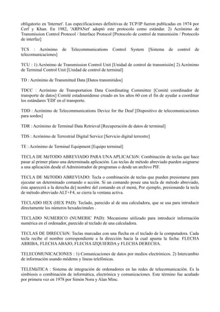 obligatorio en 'Internet'. Las especificaciones definitivas de TCP/IP fueron publicadas en 1974 por 
Cerf y Khan. En 1982, 'ARPANet' adoptó este protocolo como estándar. 2) Acrónimo de 
Transmission Control Protocol / Interface Protocol [Protocolo de control de transmisión / Protocolo 
de interfaz] 
TCS : Acrónimo de Telecommunications Control System [Sistema de control de 
telecomunicaciones] 
TCU : 1) Acrónimo de Transmission Control Unit [Unidad de control de transmisión] 2) Acrónimo 
de Terminal Control Unit [Unidad de control de terminal] 
TD : Acrónimo de Transmitted Data [Datos transmitidos] 
TDCC : Acrónimo de Transportation Data Coordinating Committee [Comité coordinador de 
transporte de datos] Comité estadounidense creado en los años 60 con el fin de ayudar a coordinar 
los estándares 'EDI' en el transporte. 
TDD : Acrónimo de Telecommunications Device for the Deaf [Dispositivo de telecomunicaciones 
para sordos] 
TDR : Acrónimo de Terminal Data Retrieval [Recuperación de datos de terminal] 
TDS : Acrónimo de Terrestrial Digital Service [Servicio digital terrestre] 
TE : Acrónimo de Terminal Equipment [Equipo terminal] 
TECLA DE MéTODO ABREVIADO PARA UNA APLICACIóN: Combinación de teclas que hace 
pasar al primer plano una determinada aplicación. Las teclas de método abreviado pueden asignarse 
a una aplicación desde el Administrador de programas o desde un archivo PIF. 
TECLA DE MéTODO ABREVIADO: Tecla o combinación de teclas que pueden presionarse para 
ejecutar un determinado comando o acción. Si un comando posee una tecla de método abreviado, 
ésta aparecerá a la derecha de] nombre del comando en el menú, Por ejemplo, presionando la tecla 
de método abreviado ALT+F4, se cierra la ventana activa. 
TECLADO HEX (HEX PAD): Teclado, parecido al de una calculadora, que se usa para introducir 
directamente los números hexadecimales . 
TECLADO NUMERICO (NUMERIC PAD): Mecanismo utilizado para introducir información 
numérica en el ordenador, parecido al teclado de una calculadora. 
TECLAS DE DIRECCIóN: Teclas marcadas con una flecha en el teclado de la computadora. Cada 
tecla recibe el nombre correspondiente a la dirección hacia la cual apunta la fecha: FLECHA 
ARRIBA, FLECHA ABAJO, FLECHA IZQUIERDA y FLECHA DERECHA. 
TELECOMUNICACIONES : 1) Comunicaciones de datos por medios electrónicos. 2) Intercambio 
de información usando módems y líneas telefónicas. 
TELEMáTICA : Sistema de integración de ordenadores en las redes de telecomunicación. Es la 
simbiosis o combinación de informática, electrónica y comunicaciones. Este término fue acuñado 
por primera vez en 1978 por Simón Nora y Alan Minc. 
 