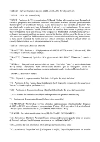 TELENET : Servicio telemático descrito en [EL GLOSARIO INFORMATICO]. 
TELNET : 128.58.15.1 (dirección IP) 
TELNET : Acrónimo de TELecomunications NETwork [Red de telecomunicaciones] Protocolo de 
alto nivel que permite a un ordenador conectarse remotamente a otro de tal forma que el ordenador 
llamante parece ser el ordenador llamado. Es uno de los recursos más utilizados en 'Internet'. Para 
que el ordenador remoto no rechace la llamada (o al intruso) es necesario disponer de una cuenta 
autorizada que se denomina 'userid' (identificador de usuario). Esta cuenta se protege con un 
'password' (palabra clave) con el fin de evitar usurpaciones de identidad. Existen bastantes servicios 
en Internet que permiten utilizar una cuenta especial de dominio público con el fin de que no haga 
falta una cuenta específica. Evidentemente esta cuenta tiene movimientos limitados y, normalmente, 
se llama 'guest' (invitado). Se pueden usar dos sintaxis sinónimas a la hora de utilizar 'telnet'. Un 
ejemplo (ficticio) podría ser el intentar conectarse a la empresa: Simbad. 
TELNET : simbad.com (dirección Internet) 
TERA-OCTETO : Equivale a: 1024 giga-octetos ó 1.099.511.637.776 octetos (2 elevado a 40). Más 
conocido por su acrónimo inglés: terabyte. 
TERABYTE : [Tera-octeto] Equivale a: 1024 giga-octetos ó 1.099.511.637.776 octetos (2 elevado a 
40). 
TERMINAL : Dispositivo de entrada/salida de datos. El terminal "tonto" (a veces denominado 
'TTY') maneja simplemente dicha entrada/salida mientras que el "inteligente" utiliza un 
microprocesador para realizar esa tarea con capacidades adicionales no disponibles en el anterior. 
TERMINAL: Estación de trabajo. 
TESA : Siglas de la empresa española 'Telefónica de España Sociedad Anónima'. 
TFE : Acrónimo de Too Fucking Easy [Jodídamente fácil] Expresión popular entre los usuarios de 
'Internet', evitando emplear palabras soeces. 
TGID : Acrónimo de Transmission Group IDentifier [Identificador del grupo de transmisión] 
TGN : Acrónimo de Transmission Group Number [Número del grupo de transmisión] 
TH : Acrónimo de Transmission Header [Cabecera de transmisión] 
THE MICROSOFT NETWORK : Servicio telemático (red) inaugurado oficialmente el 24 de agosto 
de 1995 en EE.UU. aprovechando el lanzamiento de Windows 95 al mercado el 6 de septiembre de 
1995 en España. msn se describe en [EL GLOSARIO INFORMATICO]. 
THE WELL : Servicio telemático descrito en [EL GLOSARIO INFORMATICO]. 
TIA : Acrónimo de Thanks In Advance [Gracias anticipadas] Expresión popular entre los usuarios 
de 'Internet'. 'Advance' también puede reemplazarse por 'AtDhVaAnNkCsE' ... 
TIB : Acrónimo de Task Information Block [Bloque de transmisión de tarea] 
TIC : Acrónimo de Tongue In Cheek [La lengua en la mejilla] Expresión popular entre los usuarios 
 