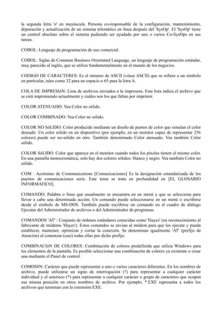 la segunda letra 'o' en mayúscula. Persona co-responsable de la configuración, mantenimiento, 
depuración y actualización de un sistema telemático en línea después del 'SysOp'. El 'SysOp' tiene 
un control absoluto sobre el sistema pudiendo ser ayudado por uno o varios Co-SysOps en sus 
tareas. 
COBOL: Lenguaje de programación de uso comercial. 
COBOL: Siglas de Common Business Orientated Language, un lenguaje de programación estándar, 
muy parecido al inglés, que se utiliza fundamentalmente en el mundo de los negocios. 
CODIGO DE CARACTERES: Es el número de ASCII (véase ASCII) que se refiere a un símbolo 
en particular, tales como 32 para un espacio o 65 para la letra A. 
COLA DE IMPRESIóN: Lista de archivos enviados a la impresora. Esta lista indica el archivo que 
se está imprimiendo actualmente y cuáles son los que faltan por imprimir. 
COLOR ATENUADO: Vea Color no sólido. 
COLOR COMBINADO: Vea Color no sólido. 
COLOR NO SóLIDO: Color producido mediante un diseño de puntos de color que simulan el color 
deseado. Un color sólido en un dispositivo (por ejemplo, en un monitor capaz de representar 256 
colores) puede ser no-sólido en otro. También denominado Color atenuado. Vea también Color 
sólido. 
COLOR SóLIDO: Color que aparece en el monitor cuando todos los píxeles tienen el mismo color. 
En una pantalla monocromática, solo hay dos colores sólidos: blanco y negro. Vea también Color no 
sólido. 
COM : Acrónimo de Communications [Comunicaciones] Es la designación estandarizada de los 
puertos de comunicaciones serie. Este tema se trata en profundidad en [EL GLOSARIO 
INFORMATICO]. 
COMANDO: Palabra o frase que usualmente se encuentra en un menú y que se selecciona para 
llevar a cabo una deteminada acción. Un comando puede seleccionarse en un menú o escribirse 
desde el símbolo de MS-DOS. También puede escribirse un comando en el cuadro de diálogo 
Ejecutar del Administrador de archivos o del Administrador de programas. 
COMANDOS 'AT' : Conjunto de órdenes estándares conocidas como 'Hayes' (en reconocimiento al 
fabricante de módems 'Hayes'). Estos comandos se envían al módem para que los ejecute y pueda 
establecer, mantener, optimizar y cortar la conexión. Se denominan igualmente 'AT' (prefijo de 
Atención) al comenzar (casi) todas ellas por dicho prefijo. 
COMBINACIóN DE COLORES: Combinación de colores predefinida que utiliza Windows para 
los elementos de la pantalla. Es posible seleccionar una combinación de colores ya existente o crear 
una mediante el Panel de control. 
COMODíN: Carácter que puede representar a uno o varios caracteres diferentes. En los nombres de 
archivo, puede utilizarse un signo de interrogación (?) para representar a cualquier carácter 
individual y el asterisco (*) para representar a cualquier carácter o grupo de caracteres que ocupen 
esa misma posición en otros nombres de archivo. Por ejemplo, *.EXE representa a todos los 
archivos que terminan con la extensión EXE. 
 