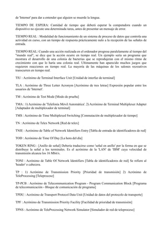 de 'Internet' para dar a entender que alguien se muerde la lengua. 
TIEMPO DE ESPERA: Cantidad de tiempo que deberá esperar la computadora cuando un 
dispositivo no ejecute una determinada tarea, antes de presentar un mensaje de error. 
TIEMPO REAL : Modalidad de funcionamiento de un sistema de proceso de datos que controla una 
actividad en curso, con un tiempo de respuesta prácticamente nulo a la recepción de las señales de 
entrada. 
TIEMPO REAL: Cuando una acción realizada en el ordenador progresa paralelamente al tiempo del 
"mundo real", se dice que la acción ocurre en tiempo real. Un ejemplo sería un programa que 
mostrara el desarrollo de una colonia de bacterias que se reprodujeran con el mismo ritmo de 
crecimiento con que lo haría una colonia real. Ultimamente han aparecido muchos juegos que 
requieren reacciones en tiempo real. La mayoría de las máquinas de los salones recreativos 
transcurren en tiempo real. 
TIU : Acrónimo de Terminal Interface Unit [Unidad de interfaz de terminal] 
TLA : Acrónimo de Three Letter Acronym [Acrónimo de tres letras] Expresión popular entre los 
usuarios de 'Internet'. 
TM : Acrónimo de Test Mode [Modo de prueba] 
TMA : 1) Acrónimo de 'Telefonía Móvil Automática'. 2) Acrónimo de Terminal Multiplexer Adapter 
[Adaptador de multiplexador de terminal] 
TMS : Acrónimo de Time Multiplexed Switching [Conmutación de multiplexador de tiempo] 
TN : Acrónimo de Telex Network [Red de telex] 
TNIE : Acrónimo de Table of Network Identifiers Entry [Tabla de entrada de identificadores de red] 
TOD : Acrónimo de Time Of Day [La hora del día] 
TOKEN RING : [Anillo de señal] Debería traducirse como 'señal en anillo' por la forma en que se 
distribuye la señal a los terminales. Es el acrónimo de la 'LAN' de 'IBM' cuya velocidad de 
transmisión alcanza los 16 Mbit/s. 
TONI : Acrónimo de Table Of Network Identifiers [Tabla de identificadores de red] Se refiere al 
'header' o cabecera. 
TP : 1) Acrónimo de Transmission Priority [Prioridad de transmisión] 2) Acrónimo de 
TeleProcessing [Teleproceso] 
TP-PCB : Acrónimo de Telecommunication Program - Program Communication Block [Programa 
de telecomunicación - Bloque de comunicación de programa] 
TPDU : Acrónimo de Transport Protocol Data Unit [Unidad de datos del protocolo de transporte] 
TPF : Acrónimo de Transmission Priority Facility [Facilidad de prioridad de transmisión] 
TPNS : Acrónimo de TeleProcessing Network Simulator [Simulador de red de teleproceso] 
 