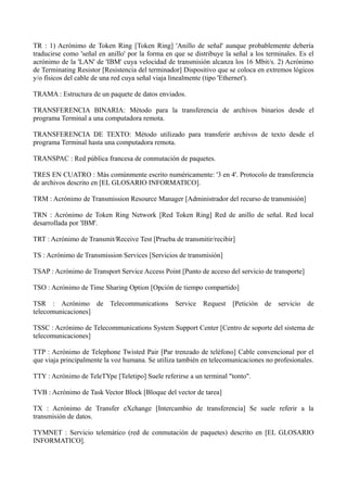 TR : 1) Acrónimo de Token Ring [Token Ring] 'Anillo de señal' aunque probablemente debería 
traducirse como 'señal en anillo' por la forma en que se distribuye la señal a los terminales. Es el 
acrónimo de la 'LAN' de 'IBM' cuya velocidad de transmisión alcanza los 16 Mbit/s. 2) Acrónimo 
de Terminating Resistor [Resistencia del terminador] Dispositivo que se coloca en extremos lógicos 
y/o físicos del cable de una red cuya señal viaja linealmente (tipo 'Ethernet'). 
TRAMA : Estructura de un paquete de datos enviados. 
TRANSFERENCIA BINARIA: Método para la transferencia de archivos binarios desde el 
programa Terminal a una computadora remota. 
TRANSFERENCIA DE TEXTO: Método utilizado para transferir archivos de texto desde el 
programa Terminal hasta una computadora remota. 
TRANSPAC : Red pública francesa de conmutación de paquetes. 
TRES EN CUATRO : Más comúnmente escrito numéricamente: '3 en 4'. Protocolo de transferencia 
de archivos descrito en [EL GLOSARIO INFORMATICO]. 
TRM : Acrónimo de Transmission Resource Manager [Administrador del recurso de transmisión] 
TRN : Acrónimo de Token Ring Network [Red Token Ring] Red de anillo de señal. Red local 
desarrollada por 'IBM'. 
TRT : Acrónimo de Transmit/Receive Test [Prueba de transmitir/recibir] 
TS : Acrónimo de Transmission Services [Servicios de transmisión] 
TSAP : Acrónimo de Transport Service Access Point [Punto de acceso del servicio de transporte] 
TSO : Acrónimo de Time Sharing Option [Opción de tiempo compartido] 
TSR : Acrónimo de Telecommunications Service Request [Petición de servicio de 
telecomunicaciones] 
TSSC : Acrónimo de Telecommunications System Support Center [Centro de soporte del sistema de 
telecomunicaciones] 
TTP : Acrónimo de Telephone Twisted Pair [Par trenzado de teléfono] Cable convencional por el 
que viaja principalmente la voz humana. Se utiliza también en telecomunicaciones no profesionales. 
TTY : Acrónimo de TeleTYpe [Teletipo] Suele referirse a un terminal "tonto". 
TVB : Acrónimo de Task Vector Block [Bloque del vector de tarea] 
TX : Acrónimo de Transfer eXchange [Intercambio de transferencia] Se suele referir a la 
transmisión de datos. 
TYMNET : Servicio telemático (red de conmutación de paquetes) descrito en [EL GLOSARIO 
INFORMATICO]. 
 