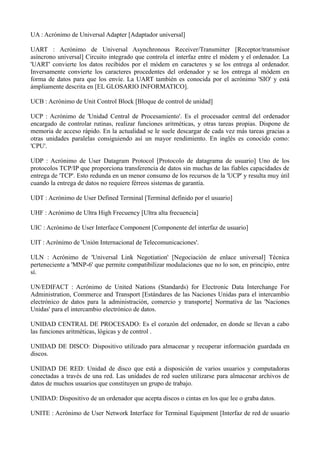 UA : Acrónimo de Universal Adapter [Adaptador universal] 
UART : Acrónimo de Universal Asynchronous Receiver/Transmitter [Receptor/transmisor 
asíncrono universal] Circuito integrado que controla el interfaz entre el módem y el ordenador. La 
'UART' convierte los datos recibidos por el módem en caracteres y se los entrega al ordenador. 
Inversamente convierte los caracteres procedentes del ordenador y se los entrega al módem en 
forma de datos para que los envíe. La UART también es conocida por el acrónimo 'SIO' y está 
ámpliamente descrita en [EL GLOSARIO INFORMATICO]. 
UCB : Acrónimo de Unit Control Block [Bloque de control de unidad] 
UCP : Acrónimo de 'Unidad Central de Procesamiento'. Es el procesador central del ordenador 
encargado de controlar rutinas, realizar funciones aritméticas, y otras tareas propias. Dispone de 
memoria de acceso rápido. En la actualidad se le suele descargar de cada vez más tareas gracias a 
otras unidades paralelas consiguiendo así un mayor rendimiento. En inglés es conocido como: 
'CPU'. 
UDP : Acrónimo de User Datagram Protocol [Protocolo de datagrama de usuario] Uno de los 
protocolos TCP/IP que proporciona transferencia de datos sin muchas de las fiables capacidades de 
entrega de 'TCP'. Esto redunda en un menor consumo de los recursos de la 'UCP' y resulta muy útil 
cuando la entrega de datos no requiere férreos sistemas de garantía. 
UDT : Acrónimo de User Defined Terminal [Terminal definido por el usuario] 
UHF : Acrónimo de Ultra High Frecuency [Ultra alta frecuencia] 
UIC : Acrónimo de User Interface Component [Componente del interfaz de usuario] 
UIT : Acrónimo de 'Unión Internacional de Telecomunicaciones'. 
ULN : Acrónimo de 'Universal Link Negotiation' [Negociación de enlace universal] Técnica 
perteneciente a 'MNP-6' que permite compatibilizar modulaciones que no lo son, en principio, entre 
sí. 
UN/EDIFACT : Acrónimo de United Nations (Standards) for Electronic Data Interchange For 
Administration, Commerce and Transport [Estándares de las Naciones Unidas para el intercambio 
electrónico de datos para la administración, comercio y transporte] Normativa de las 'Naciones 
Unidas' para el intercambio electrónico de datos. 
UNIDAD CENTRAL DE PROCESADO: Es el corazón del ordenador, en donde se llevan a cabo 
las funciones aritméticas, lógicas y de control . 
UNIDAD DE DISCO: Dispositivo utilizado para almacenar y recuperar información guardada en 
discos. 
UNIDAD DE RED: Unidad de disco que está a disposición de varios usuarios y computadoras 
conectadas a través de una red. Las unidades de red suelen utilizarse para almacenar archivos de 
datos de muchos usuarios que constituyen un grupo de trabajo. 
UNIDAD: Dispositivo de un ordenador que acepta discos o cintas en los que lee o graba datos. 
UNITE : Acrónimo de User Network Interface for Terminal Equipment [Interfaz de red de usuario 
 
