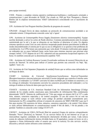 para equipo terminal] 
UNIX : Potente y complejo sistema operativo multiproceso/multitarea y multiusuario orientado a 
comunicaciones y gran devorador de 'RAM'. Fue creado en 1969 por Ken Thompson y Dennis 
Ritchie (de la empresa norteamericana 'AT&T Laboratories') coincidiendo con el nacimiento de 
'Internet'. 
UPI : Acrónimo de User Program Interface [Interfaz de programa de usuario] 
UPLOAD : [Cargar] Envío de datos mediante un protocolo de comunicaciones acordado a un 
ordenador remoto. Coloquialmente conocido como 'up' o 'upear'. 
UPS : Acrónimo de Uninterruptible Power Supply [Suministro eléctrico ininterrumpible]. Equipo 
auxiliar destinado a salvar los cortes de fluido eléctrico. Conmuta automáticamente entre la energía 
suministrada por la red y la que se almacena en sus baterías al detectarse el corte. En algunos 
sistemas operativos como Unix un corte eléctrico inesperado puede destruir parcialmente la tabla de 
inodos desestabilizando el sistema por lo que su uso es obligatorio si se quieren evitar problemas de 
consideración. Los UPSs tienen una autonomía que varía desde 10 minutos (suficientes para apagar 
un ordenador por su cauce habitual) hasta varias horas para sistemas mayores que precisan estar 
siempre 'online'. 'CTV' dispone de un U.P.S. industrial con una autonomía excepcional superior a 36 
horas. Es también conocido por su denominación española: 'SAI'. 
URL : Acrónimo de Uniform Resource Locater [Localizador uniforme de recurso] Dirección de un 
recurso de 'Internet'. Se utiliza para indicar el camino que permite una conexión vía 'http', 'ftp', 
'gopher', 'wais', etc. 
US : Acrónimo de Unit Separator [Separador de unidad] Octeto que se utiliza como delimitador en 
un bloque de datos. 
USART : Acrónimo de Universal Synchronous/Asynchronous Receiver/Transmitter 
[Receptor/transmisor síncrono/asíncrono universal] Circuito integrado que controla el interfaz entre 
el módem y el ordenador. La 'USART' convierte los datos recibidos por el módem en caracteres y se 
los entrega al ordenador. Inversamente convierte los caracteres procedentes del ordenador y se los 
entrega al módem en forma de datos para que los envíe. 
USASCII : Acrónimo de U.S. American Standard Code for Information Interchange [Código 
estándar de los estados unidos americanos para intercambio de información] Más comúnmente 
denominado 'ASCII'. Sistema de codificación de 7 bits que asigna un número del 0 al 127 a cada 
letra, número, caracteres especiales y de control recogidos. El uso del octavo bit no está tan 
estandarizado aunque se suele utilizar como código de paridad calculado (normalmente par). 
Internamente los PCs compatibles utilizan el conjunto de caracteres de 'IBM' ('EBCDIC') que usa 8 
bits para mostrar 256 caracteres de letras, números, caracteres especiales y de control. Este último 
se suele utilizar habitualmente en comunicaciones usando 8 bits de datos, 1 bit de parada y sin 
paridad. También es conocido como 'código CCITT nº5'. 
USENET : Acrónimo de USEr's NETwork [Red de usuarios] Grupos de noticias coloquialmente 
llamadas "News" [Noticias] en 'Internet'. Es un servicio básico de la red Internet en el que se 
intercambian ingentes cantidades de información diariamente dividida por temas. Cada noticia 
consta de cabecera (información técnica dividida hasta en 20 apartados), cuerpo (el texto en sí) y 
signatura o firma (información sobre el usuario que envío la noticia). En este servicio: noticia, 
discusión y artículo suelen utilizarse como sinónimos. 
 