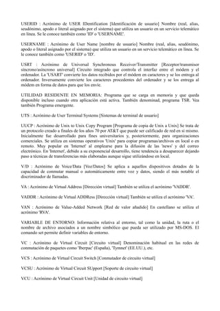 USERID : Acrónimo de USER IDentification [Identificación de usuario] Nombre (real, alias, 
seudónimo, apodo o literal asignado por el sistema) que utiliza un usuario en un servicio telemático 
en línea. Se le conoce también como 'ID' o 'USERNAME'. 
USERNAME : Acrónimo de User Name [nombre de usuario] Nombre (real, alias, seudónimo, 
apodo o literal asignado por el sistema) que utiliza un usuario en un servicio telemático en línea. Se 
le conoce también como 'USERID' o 'ID'. 
USRT : Acrónimo de Universal Synchronous Receiver/Transmitter [Receptor/transmisor 
síncrono/asíncrono universal] Circuito integrado que controla el interfaz entre el módem y el 
ordenador. La 'USART' convierte los datos recibidos por el módem en caracteres y se los entrega al 
ordenador. Inversamente convierte los caracteres procedentes del ordenador y se los entrega al 
módem en forma de datos para que los envíe. 
UTILIDAD RESIDENTE EN MEMORIA: Programa que se carga en memoria y que queda 
disponible incluso cuando otra aplicación está activa. También denominad, programa TSR. Vea 
también Programa emergente. 
UTS : Acrónimo de User Terminal Systems [Sistemas de terminal de usuario] 
UUCP : Acrónimo de Unix to Unix Copy Program [Programa de copia de Unix a Unix] Se trata de 
un protocolo creado a finales de los años 70 por AT&T que puede ser calificado de red en sí mismo. 
Inicialmente fue desarrollado para fines universitarios y, posteriormente, para organizaciones 
comerciales. Se utiliza en sistemas operativos 'Unix' para copiar programas/archivos en local o en 
remoto. Muy popular en 'Internet' al emplearse para la difusión de las 'news' y del correo 
electrónico. En 'Internet', debido a su exponencial desarrollo, tiene tendencia a desaparecer dejando 
paso a técnicas de transferencias más elaboradas aunque sigue utilizándose en local. 
V/D : Acrónimo de Voice/Data [Voz/Datos] Se aplica a aquellos dispositivos dotados de la 
capacidad de conmutar manual o automáticamente entre voz y datos, siendo el más notable el 
discriminador de llamadas. 
VA : Acrónimo de Virtual Address [Dirección virtual] También se utiliza el acrónimo 'VADDR'. 
VADDR : Acrónimo de Virtual ADDRess [Dirección virtual] También se utiliza el acrónimo 'VA'. 
VAN : Acrónimo de Value-Added Network [Red de valor añadido] En castellano se utiliza el 
acrónimo 'RVA'. 
VARIABLE DE ENTORNO: Información relativa al entorno, tal como la unidad, la ruta o el 
nombre de archivo asociados a un nombre simbólico que pueda ser utilizado por MS-DOS. El 
comando set permite definir variables de entorno. 
VC : Acrónimo de Virtual Circuit [Circuito virtual] Denominación habitual en las redes de 
conmutación de paquetes como 'Iberpac' (España), 'Tymnet' (EE.UU.), etc. 
VCS : Acrónimo de Virtual Circuit Switch [Conmutador de circuito virtual] 
VCSU : Acrónimo de Virtual Circuit SUpport [Soporte de circuito virtual] 
VCU : Acrónimo de Virtual Circuit Unit [Unidad de circuito virtual] 
 