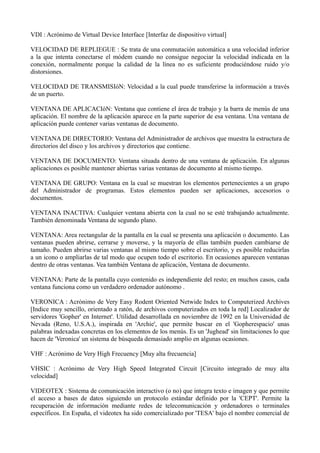 VDI : Acrónimo de Virtual Device Interface [Interfaz de dispositivo virtual] 
VELOCIDAD DE REPLIEGUE : Se trata de una conmutación automática a una velocidad inferior 
a la que intenta conectarse el módem cuando no consigue negociar la velocidad indicada en la 
conexión, normalmente porque la calidad de la línea no es suficiente produciéndose ruido y/o 
distorsiones. 
VELOCIDAD DE TRANSMISIóN: Velocidad a la cual puede transferirse la información a través 
de un puerto. 
VENTANA DE APLICACIóN: Ventana que contiene el área de trabajo y la barra de menús de una 
aplicación. El nombre de la aplicación aparece en la parte superior de esa ventana. Una ventana de 
aplicación puede contener varias ventanas de documento. 
VENTANA DE DIRECTORIO: Ventana del Administrador de archivos que muestra la estructura de 
directorios del disco y los archivos y directorios que contiene. 
VENTANA DE DOCUMENTO: Ventana situada dentro de una ventana de aplicación. En algunas 
aplicaciones es posible mantener abiertas varias ventanas de documento al mismo tiempo. 
VENTANA DE GRUPO: Ventana en la cual se muestran los elementos pertenecientes a un grupo 
del Administrador de programas. Estos elementos pueden ser aplicaciones, accesorios o 
documentos. 
VENTANA INACTIVA: Cualquier ventana abierta con la cual no se esté trabajando actualmente. 
También denominada Ventana de segundo plano. 
VENTANA: Area rectangular de la pantalla en la cual se presenta una aplicación o documento. Las 
ventanas pueden abrirse, cerrarse y moverse, y la mayoría de ellas también pueden cambiarse de 
tamaño. Pueden abrirse varias ventanas al mismo tiempo sobre el escritorio, y es posible reducirlas 
a un icono o ampliarlas de tal modo que ocupen todo el escritorio. En ocasiones aparecen ventanas 
dentro de otras ventanas. Vea también Ventana de aplicación, Ventana de documento. 
VENTANA: Parte de la pantalla cuyo contenido es independiente del resto; en muchos casos, cada 
ventana funciona como un verdadero ordenador autónomo . 
VERONICA : Acrónimo de Very Easy Rodent Oriented Netwide Index to Computerized Archives 
[Indice muy sencillo, orientado a ratón, de archivos computerizados en toda la red] Localizador de 
servidores 'Gopher' en Internet'. Utilidad desarrollada en noviembre de 1992 en la Universidad de 
Nevada (Reno, U.S.A.), inspirada en 'Archie', que permite buscar en el 'Gopherespacio' unas 
palabras indexadas concretas en los elementos de los menús. Es un 'Jughead' sin limitaciones lo que 
hacen de 'Veronica' un sistema de búsqueda demasiado amplio en algunas ocasiones. 
VHF : Acrónimo de Very High Frecuency [Muy alta frecuencia] 
VHSIC : Acrónimo de Very High Speed Integrated Circuit [Circuito integrado de muy alta 
velocidad] 
VIDEOTEX : Sistema de comunicación interactivo (o no) que integra texto e imagen y que permite 
el acceso a bases de datos siguiendo un protocolo estándar definido por la 'CEPT'. Permite la 
recuperación de información mediante redes de telecomunicación y ordenadores o terminales 
específicos. En España, el videotex ha sido comercializado por 'TESA' bajo el nombre comercial de 
 