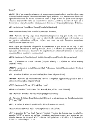 'Ibertex'. 
VINCULAR: Crear una referencia dentro de un documento de destino hacia un objeto almacenado 
en un documento de origen. Cuando se vincula un objeto, se inserta en el documente de destino una 
representación visual del mismo tal como un icono o mapa de bits. Se puede editar el objeto 
vinculado directamente dentro del documento de destino. Cuando se modifica el objeto en el 
documento de origen, los cambios introducidos en el mismo se reflejan en el documento de destino. 
VIO : Acrónimo de Virtual Input/Output [Entrada/Salida virtual] 
VLO : Acrónimo de Very Low Frecuencia [Muy baja frecuencia] 
VLSI : Acrónimo de Very Large Scale Integration [Integración a muy gran escala] Este tipo de 
integración permite diseñar circuitos cada vez más reducidos en tamaño lo que, en la práctica, hace 
que nuestros ordenadores, módems, etcétera sean cada vez más diminutos, aumentando 
paradójicamente sus prestaciones. 
VLSI: Siglas que significan "integración de componentes a gran escala" en un chip. Se está 
desarrollando esta técnica en Japón y Estados Unidos y su objetivo es conseguir chips con el 
equivalente a 10 millones de transistores (los chips fabricados actualmente contienen el equivalente 
a medio millón de transistores como máximo). 
VLVB : Acrónimo de Variable-Length Variable-Block [Longitud Variable, Bloque variable] 
VM : 1) Acrónimo de Virtual Machine [Máquina virtual] 2) Acrónimo de Virtual Memory 
[Memoria virtual] 
VM/HPO : Acrónimo de Virtual Machine / High Performance Option [Máquina virtual / Opción de 
alto rendimiento] 
VMI : Acrónimo de Virtual Machine Interface [Interfaz de máquina virtual] 
VMNMA : Acrónimo de Virtual Machine Network Management Application [Aplicación para la 
administración de red de máquina virtual] 
VNET : Acrónimo de Virtual NETwork [Red virtual] 
VPDN : Acrónimo de Virtual Private Data Network [Red privada virtual de datos] 
VPN : Acrónimo de Virtual Private Network [Red privada virtual] 
VR : Acrónimo de Virtual Route [Ruta virtual] Dícese de la ruta que sigue una llamada mediante un 
'CVC' o un 'CVP'. 
VRID : Acrónimo de Virtual Route Identifier [Identificador de ruta virtual] 
VRN : Acrónimo de Virtual Route Number [Número de ruta virtual] 
VSAT : Acrónimo de Very Small Aperture Terminal [Terminal de abertura muy pequeña] Los 
servicios 'VSAT' se apoyan en satélites y estaciones terminales terrestres con antenas de muy 
pequeña abertura. La única red 'VSAT' existente en España hasta el 1/1/95 es la de la petrolera 
'CAMPSA', construida por 'T.E.S.A.'. 
 