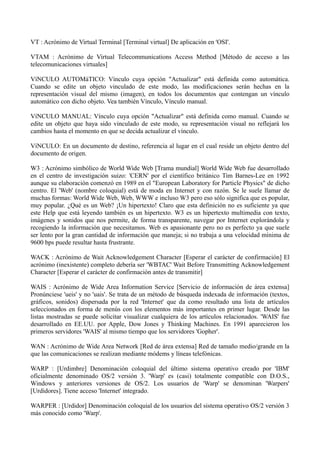 VT : Acrónimo de Virtual Terminal [Terminal virtual] De aplicación en 'OSI'. 
VTAM : Acrónimo de Virtual Telecommunications Access Method [Método de acceso a las 
telecomunicaciones virtuales] 
VíNCULO AUTOMáTICO: Vínculo cuya opción "Actualizar" está definida como automática. 
Cuando se edite un objeto vinculado de este modo, las modificaciones serán hechas en la 
representación visual del mismo (imagen), en todos los documentos que contengan un vínculo 
automático con dicho objeto. Vea también Vínculo, Vínculo manual. 
VíNCULO MANUAL: Vínculo cuya opción "Actualizar" está definida como manual. Cuando se 
edite un objeto que haya sido vinculado de este modo, su representación visual no reflejará los 
cambios hasta el momento en que se decida actualizar el vínculo. 
VíNCULO: En un documento de destino, referencia al lugar en el cual reside un objeto dentro del 
documento de origen. 
W3 : Acrónimo simbólico de World Wide Web [Trama mundial] World Wide Web fue desarrollado 
en el centro de investigación suizo: 'CERN' por el científico británico Tim Barnes-Lee en 1992 
aunque su elaboración comenzó en 1989 en el "European Laboratory for Particle Physics" de dicho 
centro. El 'Web' (nombre coloquial) está de moda en Internet y con razón. Se le suele llamar de 
muchas formas: World Wide Web, Web, WWW e incluso W3 pero eso sólo significa que es popular, 
muy popular. ¿Qué es un Web? ¡Un hipertexto! Claro que esta definición no es suficiente ya que 
este Help que está leyendo también es un hipertexto. W3 es un hipertexto multimedia con texto, 
imágenes y sonidos que nos permite, de forma transparente, navegar por Internet explorándola y 
recogiendo la información que necesitamos. Web es apasionante pero no es perfecto ya que suele 
ser lento por la gran cantidad de información que maneja; si no trabaja a una velocidad mínima de 
9600 bps puede resultar hasta frustrante. 
WACK : Acrónimo de Wait Acknowledgement Character [Esperar el carácter de confirmación] El 
acrónimo (inexistente) completo debería ser 'WBTAC' Wait Before Transmitting Acknowledgement 
Character [Esperar el carácter de confirmación antes de transmitir] 
WAIS : Acrónimo de Wide Area Information Service [Servicio de información de área extensa] 
Pronúnciese 'ueis' y no 'uais'. Se trata de un método de búsqueda indexada de información (textos, 
gráficos, sonidos) dispersada por la red 'Internet' que da como resultado una lista de artículos 
seleccionados en forma de menús con los elementos más importantes en primer lugar. Desde las 
listas mostradas se puede solicitar visualizar cualquiera de los artículos relacionados. 'WAIS' fue 
desarrollado en EE.UU. por Apple, Dow Jones y Thinking Machines. En 1991 aparecieron los 
primeros servidores 'WAIS' al mismo tiempo que los servidores 'Gopher'. 
WAN : Acrónimo de Wide Area Network [Red de área extensa] Red de tamaño medio/grande en la 
que las comunicaciones se realizan mediante módems y líneas telefónicas. 
WARP : [Urdimbre] Denominación coloquial del último sistema operativo creado por 'IBM' 
oficialmente denominado OS/2 versión 3. 'Warp' es (casi) totalmente compatible con D.O.S., 
Windows y anteriores versiones de OS/2. Los usuarios de 'Warp' se denominan 'Warpers' 
[Urdidores]. Tiene acceso 'Internet' integrado. 
WARPER : [Urdidor] Denominación coloquial de los usuarios del sistema operativo OS/2 versión 3 
más conocido como 'Warp'. 
 