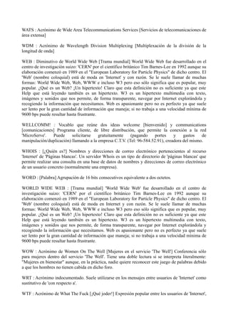 WATS : Acrónimo de Wide Area Telecommunications Services [Servicios de telecomunicaciones de 
área extensa] 
WDM : Acrónimo de Wavelength Division Multiplexing [Multiplexación de la división de la 
longitud de onda] 
WEB : Diminutivo de World Wide Web [Trama mundial] World Wide Web fue desarrollado en el 
centro de investigación suizo: 'CERN' por el científico británico Tim Barnes-Lee en 1992 aunque su 
elaboración comenzó en 1989 en el "European Laboratory for Particle Physics" de dicho centro. El 
'Web' (nombre coloquial) está de moda en 'Internet' y con razón. Se le suele llamar de muchas 
formas: World Wide Web, Web, WWW e incluso W3 pero eso sólo significa que es popular, muy 
popular. ¿Qué es un Web? ¡Un hipertexto! Claro que esta definición no es suficiente ya que este 
Help que está leyendo también es un hipertexto. W3 es un hipertexto multimedia con texto, 
imágenes y sonidos que nos permite, de forma transparente, navegar por Internet explorándola y 
recogiendo la información que necesitamos. Web es apasionante pero no es perfecto ya que suele 
ser lento por la gran cantidad de información que maneja; si no trabaja a una velocidad mínima de 
9600 bps puede resultar hasta frustrante. 
WELLCOMM! : Vocablo que reúne dos ideas welcome [bienvenido] y communications 
[comunicaciones] Programa cliente, de libre distribución, que permite la conexión a la red 
'MicroServe'. Puede solicitarse gratuitamente (pagando portes y gastos de 
manipulación/duplicación) llamando a la empresa C.T.V. (Tel: 96-584.52.91), creadora del mismo. 
WHOIS : [¿Quién es?] Nombres y direcciones de correo electrónico pertenecientes al recurso 
'Internet' de 'Páginas blancas'. Un servidor Whois es un tipo de directorio de 'páginas blancas' que 
permite realizar una consulta en una base de datos de nombres y direcciones de correo electrónico 
de un usuario concreto (normalmente una empresa). 
WORD : [Palabra] Agrupación de 16 bits consecutivos equivalente a dos octetos. 
WORLD WIDE WEB : [Trama mundial] 'World Wide Web' fue desarrollado en el centro de 
investigación suizo: 'CERN' por el científico británico Tim Barnes-Lee en 1992 aunque su 
elaboración comenzó en 1989 en el "European Laboratory for Particle Physics" de dicho centro. El 
'Web' (nombre coloquial) está de moda en Internet y con razón. Se le suele llamar de muchas 
formas: World Wide Web, Web, WWW e incluso W3 pero eso sólo significa que es popular, muy 
popular. ¿Qué es un Web? ¡Un hipertexto! Claro que esta definición no es suficiente ya que este 
Help que está leyendo también es un hipertexto. W3 es un hipertexto multimedia con texto, 
imágenes y sonidos que nos permite, de forma transparente, navegar por Internet explorándola y 
recogiendo la información que necesitamos. Web es apasionante pero no es perfecto ya que suele 
ser lento por la gran cantidad de información que maneja; si no trabaja a una velocidad mínima de 
9600 bps puede resultar hasta frustrante. 
WOW : Acrónimo de Women On The Well [Mujeres en el servicio 'The Well'] Conferencia sólo 
para mujeres dentro del servicio 'The Well'. Tiene una doble lectura si se interpreta literalmente: 
"Mujeres en bienestar" aunque, en la práctica, nadie quiere reconocer este juego de palabras debido 
a que los hombres no tienen cabida en dicho foro. 
WRT : Acrónimo indocumentado. Suele utilizarse en los mensajes entre usuarios de 'Internet' como 
sustitutivo de 'con respecto a'. 
WTF : Acrónimo de What The Fuck [¡Qué joder!] Expresión popular entre los usuarios de 'Internet', 
 