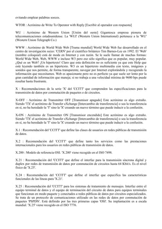evitando emplear palabras soeces. 
WTOR : Acrónimo de Write To Operator with Reply [Escribir al operador con respuesta] 
WU : Acrónimo de Western Union [Unión del oeste] Gigantesca empresa pionera de 
telecomunicaciones estadounidense. La 'WUI' (Western Union International) pertenece a la 'WU' 
(Western Union Telegraph Co.) 
WWW : Acrónimo de World Wide Web [Trama mundial] World Wide Web fue desarrollado en el 
centro de investigación suizo: 'CERN' por el científico británico Tim Barnes-Lee en 1992. El 'Web' 
(nombre coloquial) está de moda en Internet y con razón. Se le suele llamar de muchas formas: 
World Wide Web, Web, WWW e incluso W3 pero eso sólo significa que es popular, muy popular. 
¿Qué es un Web? ¡Un hipertexto! Claro que esta definición no es suficiente ya que este Help que 
está leyendo también es un hipertexto. W3 es un hipertexto multimedia con texto, imágenes y 
sonidos que nos permite, de forma transparente, navegar por Internet explorándola y recogiendo la 
información que necesitamos. Web es apasionante pero no es perfecto ya que suele ser lento por la 
gran cantidad de información que maneja; si no trabaja a una velocidad mínima de 9600 bps puede 
resultar hasta frustrante. 
X : Recomendaciones de la serie 'X' del 'CCITT' que comprenden las especificaciones para la 
transmisión de datos por conmutación de paquetes o de circuitos. 
X-OFF : Acrónimo de Transmitter OFF [Transmisor apagado] Este acrónimo es algo extraño. 
Siendo 'TX' el acrónimo de Transfer eXchange [Intercambio de transferencia] o sea la transferencia 
en sí, no ha heredado la 'T' sino la 'X' creando un nuevo término que puede inducir a la confusión. 
X-ON : Acrónimo de Transmitter ON [Transmisor encendido] Este acrónimo es algo extraño. 
Siendo 'TX' el acrónimo de Transfer eXchange [Intercambio de transferencia] o sea la transferencia 
en sí, no ha heredado la 'T' sino la 'X' creando un nuevo término que puede inducir a la confusión. 
X.1 : Recomendación del 'CCITT' que define las clases de usuarios en redes públicas de transmisión 
de datos. 
X.2 : Recomendación del 'CCITT' que define tanto los servicios como las prestaciones 
internacionales para los usuarios en redes públicas de transmisión de datos. 
X.200 : Modelo de referencia OSI. 'X.200' viene recogido en el ISO 7498. 
X.21 : Recomendación del 'CCITT' que define el interfaz para la transmisión síncrona digital y 
duplex por redes de transmisión de datos por conmutación de circuitos hasta 64 Kbit/s. Es el nivel 
físico de 'X.25'. 
X.24 : Recomendación del 'CCITT' que define el interfaz que especifica las características 
funcionales de las líneas para 'X.21'. 
X.25 : Recomendación del 'CCITT' para los sistemas de tratamiento de mensajes. Interfaz entre el 
equipo terminal de datos y el equipo de terminación del circuito de datos para equipos terminales 
que funcionan en modo paquete y conectados a redes públicas de datos por circuitos especializados. 
Se trata de un protocolo de comunicaciones utilizado en las redes de datos por conmutación de 
paquetes 'PSPDN'. Está definido por las tres primeras capas 'OSI'. Su implantación es a escala 
mundial. 'X.25' viene recogido en el ISO 7776. 
 