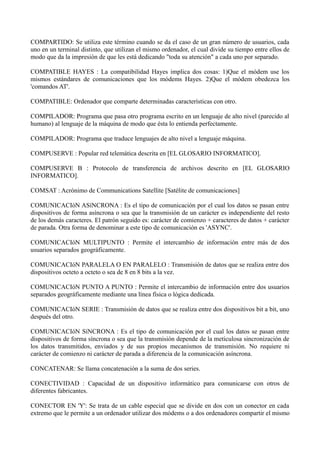 COMPARTIDO: Se utiliza este término cuando se da el caso de un gran número de usuarios, cada 
uno en un terminal distinto, que utilizan el mismo ordenador, el cual divide su tiempo entre ellos de 
modo que da la impresión de que les está dedicando "toda su atención" a cada uno por separado. 
COMPATIBLE HAYES : La compatibilidad Hayes implica dos cosas: 1)Que el módem use los 
mismos estándares de comunicaciones que los módems Hayes. 2)Que el módem obedezca los 
'comandos AT'. 
COMPATIBLE: Ordenador que comparte determinadas características con otro. 
COMPILADOR: Programa que pasa otro programa escrito en un lenguaje de alto nivel (parecido al 
humano) al lenguaje de la máquina de modo que ésta lo entienda perfectamente. 
COMPILADOR: Programa que traduce lenguajes de alto nivel a lenguaje máquina. 
COMPUSERVE : Popular red telemática descrita en [EL GLOSARIO INFORMATICO]. 
COMPUSERVE B : Protocolo de transferencia de archivos descrito en [EL GLOSARIO 
INFORMATICO]. 
COMSAT : Acrónimo de Communications Satellite [Satélite de comunicaciones] 
COMUNICACIóN ASíNCRONA : Es el tipo de comunicación por el cual los datos se pasan entre 
dispositivos de forma asíncrona o sea que la transmisión de un carácter es independiente del resto 
de los demás caracteres. El patrón seguido es: carácter de comienzo + caracteres de datos + carácter 
de parada. Otra forma de denominar a este tipo de comunicación es 'ASYNC'. 
COMUNICACIóN MULTIPUNTO : Permite el intercambio de información entre más de dos 
usuarios separados geográficamente. 
COMUNICACIóN PARALELA O EN PARALELO : Transmisión de datos que se realiza entre dos 
dispositivos octeto a octeto o sea de 8 en 8 bits a la vez. 
COMUNICACIóN PUNTO A PUNTO : Permite el intercambio de información entre dos usuarios 
separados geográficamente mediante una línea física o lógica dedicada. 
COMUNICACIóN SERIE : Transmisión de datos que se realiza entre dos dispositivos bit a bit, uno 
después del otro. 
COMUNICACIóN SíNCRONA : Es el tipo de comunicación por el cual los datos se pasan entre 
dispositivos de forma síncrona o sea que la transmisión depende de la meticulosa sincronización de 
los datos transmitidos, enviados y de sus propios mecanismos de transmisión. No requiere ni 
carácter de comienzo ni carácter de parada a diferencia de la comunicación asíncrona. 
CONCATENAR: Se llama concatenación a la suma de dos series. 
CONECTIVIDAD : Capacidad de un dispositivo informático para comunicarse con otros de 
diferentes fabricantes. 
CONECTOR EN 'Y': Se trata de un cable especial que se divide en dos con un conector en cada 
extremo que le permite a un ordenador utilizar dos módems o a dos ordenadores compartir el mismo 
 