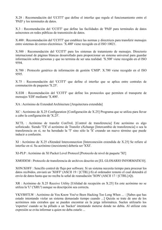 X.28 : Recomendación del 'CCITT' que define el interfaz que regula el funcionamiento entre el 
'PAD' y los terminales de datos. 
X.3 : Recomendación del 'CCITT' que define las facilidades de 'PAD' para terminales de datos 
asíncronos en redes públicas de transmisión de datos. 
X.400 : Recomendación del 'CCITT' que establece las normas y directrices para transferir mensajes 
entre sistemas de correo electrónico. 'X.400' viene recogido en el ISO 10021. 
X.500 : Recomendación del 'CCITT' para los sistemas de tratamiento de mensajes. Directorio 
internacional de páginas blancas desarrollado para proporcionar un sistema universal para guardar 
información sobre personas y que no termina de ser una realidad. 'X.500' viene recogido en el ISO 
9594. 
X.700 : Protocolo genérico de información de gestión 'CMIP'. X.700 viene recogido en el ISO 
9595. 
X.75 : Recomendación del 'CCITT' que define el interfaz que se aplica entre centrales de 
conmutación de paquetes 'X.25'. 
X.EDI : Recomendación del 'CCITT' que define los protocolos que permiten el transporte de 
mensajes 'EDI' mediante 'X.400'. 
XA : Acrónimo de Extended Architecture [Arquitectura extendida] 
XC : Acrónimo de X.25 Configuration [Configuración de X.25] Programa que se utiliza para llevar 
a cabo la configuración de 'X.25'. 
XCTL : Acrónimo de transfer ConTroL [Control de transferencia] Este acrónimo es algo 
sofisticado. Siendo 'TX' el acrónimo de Transfer eXchange [Intercambio de transferencia] o sea la 
transferencia en sí, no ha heredado la 'T' sino sólo la 'X' creando un nuevo término que puede 
inducir a confusión. 
XI : Acrónimo de X.25 eXtended Interconnection [Interconexión extendida de X.25] Se refiere al 
interfaz en sí. Su acrónimo (inexistente) debería ser 'XXI'. 
XI-PLP : Acrónimo de XI Packet Level Protocol [Protocolo de nivel de paquete 'XI'] 
XMODEM : Protocolo de transferencia de archivos descrito en [EL GLOSARIO INFORMATICO]. 
XON/XOFF : Sencillo control de flujo por software. Si un sistema necesita tiempo para procesar los 
datos recibidos, enviará un 'XOFF' (ASCII 19 / [CTRL]-S) al ordenador remoto el cual detendrá el 
envío de datos hasta que no reciba la señal de reanudación 'XON' (ASCII 17 / [CTRL]-Q). 
XR : Acrónimo de X.25 Receive Utility [Utilidad de recepción en X.25] En este acrónimo no se 
utiliza la 'U' ('XRU') aunque su descripción sea correcta. 
YKYBHTLW : Acrónimo de You Know You've Been Hacking Too Long When ... : [Sabes que has 
estado intentando violar un sistema demasiado tiempo cuando ...] Quizás se trate de uno de los 
acrónimos más extraños que se pueden encontrar en la jerga informática. Suelen utilizarlo los 
'expertos' cuando se ha pillado a un 'hacker' intentando meterse donde no debía. Al utilizar esta 
expresión se evita informar a quien no deba estarlo ... 
 
