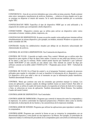 módem. 
CONFERENCIA : Area de un servicio telemático que versa sobre un tema concreto. Puede contener 
entre otros: mensajería, transferencia de archivos, boletines, ... relativos al tema elegido con lo que 
se consigue no dispersar el interés del usuario. Se le suele denominar también por su acrónimo 
inglés 'SIG'. 
CONFIGURACIóN MIDI: Especifica el tipo de dispositivo MIDI que se está utilizando y la 
asignación de canales que corresponde a dicho dispositivo. 
CONMUTADOR : Dispositivo externo que se utiliza para activar un dispositivo entre varios 
conectados al mismo: módem, plotter, impresora, etc. 
CONTENCIóN DE DISPOSITIVOS: Se pone en acción cuando varias aplicaciones intentan utilizar 
simultáneamente un mismo dispositivo, por ejemplo, un módem, mientras Windows se ejecuta en el 
modo extendido del 386. 
CONTRAER: Ocultar los subdirectorios situados por debajo de un directorio seleccionado del 
Administrador de archivos. 
CONTROL DE ACCESO A DISPOSITIVOS: Vea Contención de dispositivos. 
CONTROL DE FLUJO : Conocido en inglés como Flow control. Método que se utiliza entre dos 
dispositivos para regular el flujo de datos entre ambos. Consiste en una señal que detiene el envío 
de los datos y otra que lo restaura. Dicho control puede hacerse por 'hardware' o por 'software' 
siendo XON/XOFF el más sencillo en este último caso. Otro método de control de flujo por 
software consiste en la doble señal CTS/RTS [CTS = Preparado para enviar / RTS = Solicitud de 
envío]. 
CONTROL DE FLUJO: En el Panel de control y en el programa Termina], conjunto de procesos 
utilizados para regular la velocidad a la cual se transfiere la información de ni, dispositivo a otro. 
Un dispositivo envía una señal a otro en el momento en que la información puede transferirse. 
También denominado Protocolo. 
CONTROL: Menú que contiene una serie de comandos que permiten manejar la ventana. Los 
iconos de aplicación y algunos cuadros de diálogo también tienen un menú Control. Para abrir el 
menú Control, se utiliza el cuadro del menú situado a la izquierda en la barra de título de la ventana, 
o bien, se selecciona un icono de aplicación. También denominado Menú Sistema. Vea también 
Cuadro del menú Control. 
CONTROLADOR DE DISPOSITIVO: Vea Controlador. 
CONTROLADOR DE IMPRESORA: Programa que controla la interacción entre la computadora y 
la impresora. Un archivo controlador de impresora proporciona a Windows datos como la interfaz 
de impresión, la descripción de las fuentes y las características de la impresora instalada. 
CONTROLADOR DE SONIDO: Programa que utilizan las aplicaciones para reproducir sonidos en 
la computadora. 
CONTROLADOR: Programa que controla la forma en que se comunica la computadora con un 
determinado dispositivo, como puede ser una impresora o un Mouse. Por ejemplo, el controlador de 
impresora traduce la información procedente de la computadora para convertirla en información que 
 
