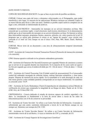 pueda entender la impresora. 
COPIA DE SEGURIDAD (BACKUP): La que se hace en previsión de posibles accidentes, 
COPIAR: Colocar una copia del texto o elementos seleccionados en el Portapapeles, para poder 
transferirla a otro lugar. La mayoría de las aplicaciones Windows incluyen un comando Copiar en 
su menú Edición para llevar a cabo esta tarea. También es posible copiar archivos completos de un 
lugar a otro, utilizando el Administrador de archivos. 
CORREO ELECTRóNICO : Intercambio de mensajes en un servicio telemático en-línea. Más 
conocido por su acrónimo inglés: e-mail (electronic mail) [correo electrónico]. Es la denominación 
global que se da al intercambio de mensajes en un servicio telemático en-línea. En Internet se utiliza 
para intercambiar mensajes, programas fuentes, anuncios, artículos, etc. entre usuarios de la red. El 
programa que se utiliza para gestionar el correo es un "agente de usuario" cuya versión más 
conocida es el 'mail' de Unix aunque no sea el único: Elm, Pine, MH, Mush, Zmail, Mailtool, 
Rmail, ... 
CORTAR: Mover texto de un documento a una área de almacenamiento temporal denominada 
Portapapeles. 
COTP : Acrónimo de Connection Oriented Transaction Protocol [Protocolo de transacción orientada 
a la conexión] 
CPM: Sistema operativo utilizado en los primeros ordenadores personales. 
CPS : Acrónimo de Characters Per Second [Caracteres por segundo] Número de caracteres u octetos 
que se envían en un segundo durante una transmisión. En la mayoría de los casos suele ser igual a 
los bits por segundo que envía el módem dividido por 10: 1 bit de inicio + 8 bits de datos + 1 bit de 
parada. 
CPU : Acrónimo de Central Processing Unit [Unidad central de procesamiento] Es el procesador 
central del ordenador encargado de controlar rutinas, realizar funciones aritméticas, y otras tareas 
propias. Dispone de memoria de acceso rápido. En la actualidad se le suele descargar de cada vez 
más tareas gracias a otras unidades paralelas consiguiendo así un mayor rendimiento. En castellano 
es conocido como: 'UCP'. 
CRC : Acrónimo de Cyclic Redundancy Check [Comprobación de redundancia cíclica] Método de 
verificación de errores que comprueba la integridad de un bloque de datos. Puede ser de 16 bits 
(CRC-16) y de 32 bits (CRC-32). 
CRIPTOGRAFíA : Ciencia dedicada al estudio de técnicas capaces de conferir seguridad a los 
datos. La encriptación es fundamental a la hora de enviar datos a través de las redes de 
telecomunicaciones con el fin de conservar su privacidad. 
CS : Acrónimo de 'Centro Servidor'. Se refiere a un Centro Servidor de Información. A menudo se 
sobrentiende que este centro suministra información a través de la red Ibertex aunque no sea 
siempre así. Sinónimo casi siempre de CSI / CSV. 
CSI : Acrónimo de 'Centro Servidor Ibertex'. Se refiere a un Centro Servidor de Información 
suministrada a través de la red Ibertex. A veces es sinónimo de CSV y, a menudo, de CS. 
CSIC : Acrónimo de 'Consejo Superior de Investigaciones Científicas' 
 