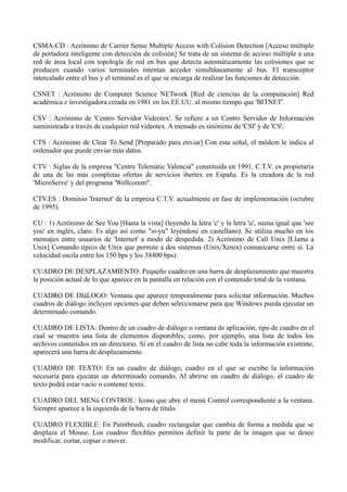 CSMA-CD : Acrónimo de Carrier Sense Multiple Access with Colision Detection [Acceso múltiple 
de portadora inteligente con detección de colisión] Se trata de un sistema de acceso múltiple a una 
red de área local con topología de red en bus que detecta automáticamente las colisiones que se 
producen cuando varios terminales intentan acceder simultáneamente al bus. El transceptor 
intercalado entre el bus y el terminal es el que se encarga de realizar las funciones de detección. 
CSNET : Acrónimo de Computer Science NETwork [Red de ciencias de la computación] Red 
académica e investigadora creada en 1981 en los EE.UU. al mismo tiempo que 'BITNET'. 
CSV : Acrónimo de 'Centro Servidor Videotex'. Se refiere a un Centro Servidor de Información 
suministrada a través de cualquier red videotex. A menudo es sinónimo de 'CSI' y de 'CS'. 
CTS : Acrónimo de Clear To Send [Preparado para enviar] Con esta señal, el módem le indica al 
ordenador que puede enviar más datos. 
CTV : Siglas de la empresa "Centre Telemàtic Valencià" constituida en 1991. C.T.V. es propietaria 
de una de las más completas ofertas de servicios ibertex en España. Es la creadora de la red 
'MicroServe' y del programa 'Wellcomm!'. 
CTV.ES : Dominio 'Internet' de la empresa C.T.V. actualmente en fase de implementación (octubre 
de 1995). 
CU : 1) Acrónimo de See You [Hasta la vista] (leyendo la letra 'c' y la letra 'u', suena igual que 'see 
you' en inglés, claro. Es algo así como "si-yu" leyéndose en castellano). Se utiliza mucho en los 
mensajes entre usuarios de 'Internet' a modo de despedida. 2) Acrónimo de Call Unix [Llama a 
Unix] Comando típico de Unix que permite a dos sistemas (Unix/Xenix) comunicarse entre sí. La 
velocidad oscila entre los 150 bps y los 38400 bps). 
CUADRO DE DESPLAZAMIENTO: Pequeño cuadro en una barra de desplazamiento que muestra 
la posición actual de lo que aparece en la pantalla en relación con el contenido total de la ventana. 
CUADRO DE DIáLOGO: Ventana que aparece temporalmente para solicitar información. Muchos 
cuadros de diálogo incluyen opciones que deben seleccionarse para que Windows pueda ejecutar un 
determinado comando. 
CUADRO DE LISTA: Dentro de un cuadro de diálogo o ventana de aplicación, tipo de cuadro en el 
cual se muestra una lista de elementos disponibles, como, por ejemplo, una lista de todos los 
archivos contenidos en un directorio. Si en el cuadro de lista no cabe toda la información existente, 
aparecerá una barra de desplazamiento. 
CUADRO DE TEXTO: En un cuadro de diálogo, cuadro en el que se escribe la información 
necesaria para ejecutar un determinado comando, Al abrirse un cuadro de diálogo, el cuadro de 
texto podrá estar vacío o contener texto. 
CUADRO DEL MENú CONTROL: Icono que abre el menú Control correspondiente a la ventana. 
Siempre aparece a la izquierda de la barra de título. 
CUADRO FLEXIBLE: En Paíntbrush, cuadro rectangular que cambia de forma a medida que se 
desplaza el Mouse. Los cuadros flexibles permiten definir la parte de la imagen que se desee 
modificar, cortar, copiar o mover. 
 