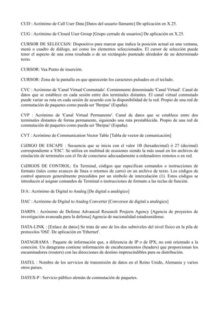 CUD : Acrónimo de Call User Data [Datos del usuario llamante] De aplicación en X.25. 
CUG : Acrónimo de Closed User Group [Grupo cerrado de usuarios] De aplicación en X.25. 
CURSOR DE SELECCIóN: Dispositivo para marcar que indica la posición actual en una ventana, 
menú o cuadro de diálogo, así como los elementos seleccionados. El cursor de selección puede 
tener el aspecto de una zona resaltada o de un rectángulo punteado alrededor de un determinado 
texto. 
CURSOR: Vea Punto de inserción. 
CURSOR: Zona de la pantalla en que aparecerán los caracteres pulsados en el teclado. 
CVC : Acrónimo de 'Canal Virtual Conmutado'. Comúnmente denominado 'Canal Virtual'. Canal de 
datos que se establece en cada sesión entre dos terminales distantes. El canal virtual conmutado 
puede variar su ruta en cada sesión de acuerdo con la disponibilidad de la red. Propio de una red de 
conmutación de paquetes como pueda ser 'Iberpac' (España). 
CVP : Acrónimo de 'Canal Virtual Permanente'. Canal de datos que se establece entre dos 
terminales distantes de forma permanente, siguiendo una ruta prestablecida. Propio de una red de 
conmutación de paquetes como pueda ser 'Iberpac' (España). 
CVT : Acrónimo de Communication Vector Table [Tabla de vector de comunicación] 
CóDIGO DE ESCAPE : Secuencia que se inicia con el valor 1B (hexadecimal) ó 27 (decimal) 
correspondiente a 'ESC'. Se utiliza en multitud de ocasiones siendo la más usual en los archivos de 
emulación de terminales con el fin de conectarse adecuadamente a ordenadores remotos o en red. 
CóDIGOS DE CONTROL: En Terminal, códigos que especifican comandos o instrucciones de 
formato (tales como avances de línea o retornos de carro) en un archivo de texto. Los códigos de 
control aparecen generalmente precedidos por un símbolo de intercalación (1). Estos códigos se 
introducen al asignar comandos de Terminal o instrucciones de formato a las teclas de función. 
D/A : Acrónimo de Digital to Analog [De digital a analógico] 
DAC : Acrónimo de Digital to Analog Converter [Conversor de digital a analógico] 
DARPA : Acrónimo de Defense Advanced Research Projects Agency [Agencia de proyectos de 
investigación avanzada para la defensa] Agencia de nacionalidad estadounidense. 
DATA-LINK : [Enlace de datos] Se trata de uno de los dos subniveles del nivel físico en la pila de 
protocolos 'OSI'. De aplicación en 'Ethernet'. 
DATAGRAMA : Paquete de información que, a diferencia de IP o de IPX, no está orientado a la 
conexión. Un datagrama contiene información de encabezamientos (headers) que proporcionan los 
encaminadores (routers) con las direcciones de destino imprescindibles para su distribución. 
DATEL : Nombre de los servicios de transmisión de datos en el Reino Unido, Alemania y varios 
otros países. 
DATEX-P : Servicio público alemán de conmutación de paquetes. 
 