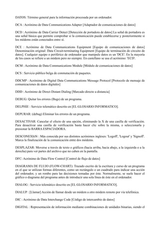 DATOS: Término general para la información procesada por un ordenador. 
DCA : Acrónimo de Data Communications Adapter [Adaptador de comunicaciones de datos] 
DCD : Acrónimo de Data Carrier Detect [Detección de portadora de datos] La señal de portadora es 
una señal básica que permite comprobar si la comunicación puede establecerse y posteriormente si 
los módems están conectados entre sí. 
DCE : Acrónimo de Data Communications Equipment [Equipo de comunicaciones de datos] 
Denominación original: Data Circuit-terminating Equipment [Equipo de terminación de circuito de 
datos]. Cualquier equipo o periférico de ordenador que manipule datos es un 'DCE'. En la mayoría 
de los casos se refiere a un módem pero no siempre. En castellano se usa el acrónimo: 'ECD'. 
DCM : Acrónimo de Data Communications Module [Módulo de comunicaciones de datos] 
DCS : Servicio público belga de conmutación de paquetes. 
DDCMP : Acrónimo de Digital Data Communications Message Protocol [Protocolo de mensaje de 
comunicaciones de datos digitales] 
DDD : Acrónimo de Direct Distant Dialing [Marcado directo a distancia] 
DEBUG: Quitar los errores (Bugs) de un programa. 
DELPHIE : Servicio telemático descrito en [EL GLOSARIO INFORMATICO]. 
DEPURAR: (debug) Eliminar los errores de un programa. 
DESACTIVAR: Cancelar el efecto de una opción, eliminando la X de una casilla de verificación. 
Para desactivar una casilla de verificación basta hacer clic sobre la misma, o seleccionarla y 
presionar la BARRA ESPACIADORA. 
DESCONEXIóN : Más conocida por sus distintos acrónimos ingleses: 'Logoff', 'Logout' y 'Signoff'. 
Marca la finalización de la comunicación entre dos módems. 
DESPLAZAR: Moverse a través de texto o gráficos (hacia arriba, hacia abajo, a la izquierda o a la 
derecha) para ver partes del archivo que no caben en la pantalla. 
DFC: Acrónimo de Data Flow Control [Control de flujo de datos] 
DIAGRAMA DE FLUJO (FLOW-CHART): Trazado escrito de la escritura y curso de un programa 
en el que se utilizan formas diferentes, como un rectángulo o un cuadrado para indicar una acción 
del ordenador, y un rombo para las decisiones tomadas por éste. Normalmente, se suele hacer el 
gráfico o diagrama del programa antes de introducir una sola línea de éste en el ordenador. 
DIALOG : Servicio telemático descrito en [EL GLOSARIO INFORMATICO]. 
DIALUP : [Llamar] Acción de llamar desde un módem a otro módem remoto por vía telefónica. 
DIC : Acrónimo de Data Interchange Code [Código de intercambio de datos] 
DIGITAL : Representación de información mediante combinaciones de unidades binarias, siendo el 
 