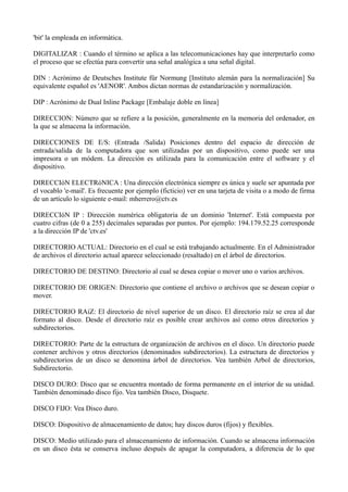 'bit' la empleada en informática. 
DIGITALIZAR : Cuando el término se aplica a las telecomunicaciones hay que interpretarlo como 
el proceso que se efectúa para convertir una señal analógica a una señal digital. 
DIN : Acrónimo de Deutsches Institute für Normung [Instituto alemán para la normalización] Su 
equivalente español es 'AENOR'. Ambos dictan normas de estandarización y normalización. 
DIP : Acrónimo de Dual Inline Package [Embalaje doble en línea] 
DIRECCION: Número que se refiere a la posición, generalmente en la memoria del ordenador, en 
la que se almacena la información. 
DIRECCIONES DE E/S: (Entrada /Salida) Posiciones dentro del espacio de dirección de 
entrada/salida de la computadora que son utilizadas por un dispositivo, como puede ser una 
impresora o un módem. La dirección es utilizada para la comunicación entre el software y el 
dispositivo. 
DIRECCIóN ELECTRóNICA : Una dirección electrónica siempre es única y suele ser apuntada por 
el vocablo 'e-mail'. Es frecuente por ejemplo (ficticio) ver en una tarjeta de visita o a modo de firma 
de un artículo lo siguiente e-mail: mherrero@ctv.es 
DIRECCIóN IP : Dirección numérica obligatoria de un dominio 'Internet'. Está compuesta por 
cuatro cifras (de 0 a 255) decimales separadas por puntos. Por ejemplo: 194.179.52.25 corresponde 
a la dirección IP de 'ctv.es' 
DIRECTORIO ACTUAL: Directorio en el cual se está trabajando actualmente. En el Administrador 
de archivos el directorio actual aparece seleccionado (resaltado) en el árbol de directorios. 
DIRECTORIO DE DESTINO: Directorio al cual se desea copiar o mover uno o varios archivos. 
DIRECTORIO DE ORIGEN: Directorio que contiene el archivo o archivos que se desean copiar o 
mover. 
DIRECTORIO RAíZ: El directorio de nivel superior de un disco. El directorio raíz se crea al dar 
formato al disco. Desde el directorio raíz es posible crear archivos así como otros directorios y 
subdirectorios. 
DIRECTORIO: Parte de la estructura de organización de archivos en el disco. Un directorio puede 
contener archivos y otros directorios (denominados subdirectorios). La estructura de directorios y 
subdirectorios de un disco se denomina árbol de directorios. Vea también Arbol de directorios, 
Subdirectorio. 
DISCO DURO: Disco que se encuentra montado de forma permanente en el interior de su unidad. 
También denominado disco fijo. Vea también Disco, Disquete. 
DISCO FIJO: Vea Disco duro. 
DISCO: Dispositivo de almacenamiento de datos; hay discos duros (fijos) y flexibles. 
DISCO: Medio utilizado para el almacenamiento de información. Cuando se almacena información 
en un disco ésta se conserva incluso después de apagar la computadora, a diferencia de lo que 
 