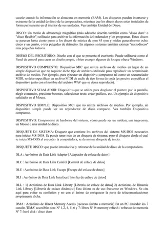 sucede cuando la información se almacena en memoria (RAM). Los disquetes pueden insertarse y 
extraerse de la unidad de disco de la computadora, mientras que los discos duros están instalados de 
forma permanente en el interior de sus unidades. Vea también Unidad de Disco. 
DISCO: Un medio de almacenaje magnético (más adelante descrito también como "disco duro" o 
"disco flexible") utilizado para archivar la información del ordenador y los programas. Estos discos 
se parecen hasta cierto punto a los discos de música de rpm 45 rpm y miden generalmente ocho, 
cinco y un cuarto, o tres pulgadas de diámetro. En algunos sistemas también existen "microdiscos" 
más pequeños todavía. 
DISEñO DEL ESCRITORIO: Diseño con el que se presenta el escritorio. Puede utilizarse como el 
Panel de control para crear un diseño propio, o bien escoger algunos de los que ofrece Windows. 
DISPOSITIVO COMPUESTO: Dispositivo MIC que utiliza archivos de medios en lugar de un 
simple dispositivo que no requiere dicho tipo de archivos utilizado para reproducir un determinado 
archivo de medios. Por ejemplo, para ejecutar un dispositivo compuesto tal como un secuenciador 
MIDI, se debe especificar un archivo MIDI de audio de tipo forma de onda (es preciso especificar el 
dispositivo junto con el nombre del archivo WAV que se desea reproducir). 
DISPOSITIVO SEñALADOR: Dispositivo que se utiliza para desplazar el puntero por la pantalla, 
elegir comandos, presionar botones, seleccionar texto, crear gráficos, etc. Un ejemplo de dispositivo 
señalador es el Mouse. 
DISPOSITIVO SIMPLE: Dispositivo MCI que no utiliza archivos de medios. Por ejemplo, un 
dispositivo simple puede ser un reproductor de disco compacto. Vea también Dispositivo 
compuesto. 
DISPOSITIVO: Componente de hardware del sistema, como puede ser un módem, una impresora, 
un Mouse o una unidad de disco. 
DISQUETE DE SISTEMA: Disquete que contiene los archivos del sistema MS-DOS necesarios 
para iniciar MS-DOS. Se puede tener más de un disquete de sistema; pero el disquete desde el cual 
se inicia MS-DOS al encender la computadora, se denomina disquete de inicio. 
DISQUETE DISCO: que puede introducirse y retirarse de la unidad de disco de la computadora. 
DLA : Acrónimo de Data Link Adapter [Adaptador de enlace de datos] 
DLC : Acrónimo de Data Link Control [Control de enlace de datos] 
DLE : Acrónimo de Data Link Escape [Escape del enlace de datos] 
DLI : Acrónimo de Data Link Interface [Interfaz de enlace de datos] 
DLL : 1) Acrónimo de Data Link Library [Librería de enlace de datos] 2) Acrónimo de Dinamic 
Link Library [Librería de enlace dinámico] Esta última es de uso frecuente en Windows. Se cita 
aquí para evitar su confusión y no con el ánimo de enriquecer la parte de telecomunicaciones 
propiamente dicha. 
DMA : Acrónimo de Direct Memory Access [Acceso directo a memoria] En un PC estándar los 7 
canales 'DMA' accesibles son: Nº 1,2, 4, 5, 6 y 7: libres Nº 0: memory refresh / refresco de memoria 
Nº 7: hard disk / disco duro 
 