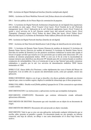 DMI : Acrónimo de Digital Multiplexed Interface [Interfaz multiplexado digital] 
DMNL : Acrónimo de Direct Multiline Network Link [Enlace directo de red multilínea] 
DN-1 : Servicio público de los Países Bajos de conmutación de paquetes. 
DNA : 1) Acrónimo de Digital Network Architecture [Arquitectura de red digital] Esta arquitectura 
está dividida en siete capas: -Nivel 'Usuario' (User layer) -Nivel 'Gestión de la red' (Network 
management layer) -Nivel 'Aplicación de la red' (Network application layer) -Nivel 'Control de 
sesión y nivel servicios de la red' (Session control layer and network services layer) -Nivel 
'Transporte' (Transport layer) -Nivel 'Enlace de datos' (Data link layer) -Nivel 'Enlace físico' 
(Physical link layer) 2) Acrónimo de Destination Node Address [Dirección del nodo de destino] 
DNI : Acrónimo de Digital Network Interface [Interfaz de red digital] 
DNIC : Acrónimo de Data Network Identification Code [Código de identificación de red de datos] 
DNS : 1) Acrónimo de Domain Name System [Sistema de nombres de dominio] 2) Acrónimo de 
Domain Name Service [Servicio de nombre de dominio] 3) Acrónimo de Domain Name Server 
[Servidor de nombre de dominio] Los dos primeros acrónimos simbolizan la misma idea siendo el 
tercero el equipo servidor que resuelve en sí la conversión que se realiza entre direcciones 'IP' y los 
nombres de dominio propiamente dichos. 'DNS' se creó con el fin de evitar la incomodidad de 
manejar números para identificar una dirección 'IP' ideando para ello un sistema basado en nombres 
compuestos de variasÿpalabras. Este es el sistema por el que se rige 'Internet' para poder comunicar 
ordenadores y usuarios por la red. Los servicios de denominación simbólica 'DNS' fueron 
instaurados en 1984. 
DOBLE CLIC: (hacer doble clic) Presionar y soltar rápidamente dos veces el botón del Mouse sin 
desplazarlo. Con un doble clic se ejecuta una determinada acción, como por ejemplo, iniciar una 
aplicación. 
DOBLE DENSIDAD: Adjetivo con el que se describe a los discos grabados utilizando una técnica 
especial que, como su nombre sugiere, duplica la cantidad de almacenaje que el disco proporciona. 
DOBLE PALABRA : Double-word [Doble palabra] Agrupación de 32 bits consecutivos equivalente 
a cuatro octetos. 
DOCUMENTACION: Las instrucciones y aplicaciones escritas que acompañan al programa. 
DOCUMENTO COMPUESTO: Documento que contiene información creada utilizando 
aplicaciones diferentes. 
DOCUMENTO DE DESTINO: Documento que está vinculado con un objeto de un documento de 
origen. 
DOCUMENTO DE ORIGEN: Documento del cual procede un objeto vinculado. 
DOCUMENTO: Todo lo que se cree con una aplicación, incluyendo cualquier información que se 
escriba, edite, presente en pantalla o guarde. Un documento puede ser, por ejemplo, un informe 
comercial, una hoja de cálculo, un dibujo o una carta almacenados en el disco bajo forma de 
archivo. 
 