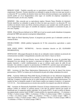 DOMAIN NAME : También conocido por su equivalencia castellana : 'Nombre de dominio' o 
simplemente 'Dominio'. Permite identificar un ordenador (o grupo de ellos) sin tener que recurrir a 
su dirección 'IP'. Los nombres de dominio tienen una férrea estructura jerárquica cuyo ejemplo más 
sencillo podría ser ctv.es desglosándose como sigue: ctv (nombre de empresa) .(separador) es 
(extensión de país, en este caso, España). 
DOMINIO : Más conocido por su equivalencia inglesa: Domain Name [Nombre de dominio]. 
Permite identificar un ordenador (o grupo de ellos) sin tener que recurrir a su dirección 'IP'. Los 
nombres de dominio tienen una férrea estructura jerárquica cuyo ejemplo más sencillo podría ser 
ctv.es desglosándose como sigue: ctv (nombre de empresa) .(separador) es (extensión de país, en 
este caso, España). 
DOOR : [Puerta] Recurso habitual en los 'BBS' por el cual un usuario puede abandonar el programa 
principal del 'BBS' para ejecutar un programa independiente. 
DOS: Siglas de Disck Operating System: el programa que permite que el ordenador controle un 
sistema de disco. 
DOUBLE-WORD : [Doble palabra] Agrupación de 32 bits consecutivos equivalente a cuatro 
octetos. 
DOW JONES NEWS / RETRIEVAL : Servicio telemático descrito en [EL GLOSARIO 
INFORMATICO]. 
DOWNLOAD : [Descargar] Recepción de datos de un ordenador remoto mediante un protocolo de 
comunicaciones acordado. Coloquialmente conocido como 'down' o hacer un 'down'. 
DPAM : Acrónimo de Demand Priority Access Method [Método de acceso de prioridad bajo 
demanda] Con este método, los puestos o estaciones de trabajo de una LAN (100VG-AnyLAN) 
pueden transmitir y recibir simultáneamente ya que se utilizan cuatro pares de cable de par 
trenzado. Este método es superior en prestaciones al CSMA/CD y permite mayor privacidad que 
éste puesto que las transmisiones no alcanzan los demás puestos como en el sistema estándar. 
DPO : Acrónimo de Data Phase Optimization [Optimización de la fase de datos] Esta técnica 
perteneciente a 'MNP-4' se traduce por la eliminación de parte del código redundante de control. 
DPSK : Acrónimo Differential Phase-Shift Keying [Codificación de fase diferencial desplazada] 
Una de las fórmulas de modulación de los módems. Se suele utilizar para velocidades de 1200 bps a 
2400 bps. Compara el ángulo de fase de la señal recibida con la señal recibida anteriormente. Un 
cambio de fase se interpreta cuando el valor binario cambia con respecto al anterior y al siguiente: 
1-0-1-0-1-0, ... Este sistema precisa un circuito más sencillo al no requerir una señal de referencia. 
DRC : Acrónimo de Dinamically Redefinible Character [Carácter dinámicamente redefinible] Los 
gráficos visibles en videotex se realizan gracias a este tipo de carácter especial que puede ser 
modificado por el compositor gráfico adecuado. En la norma CEPT-1, la que se utiliza en Ibertex, 
una página puede contener hasta 94 DRC's siendo posibles los siguientes patrones: - 12 columnas x 
10 filas x 2 colores (ocupa 1 DRC) - 6 columnas x 10 filas x 4 colores (ocupa 1 DRC) - 6 columnas 
x 5 filas x 16 colores (ocupa 1 DRC) - 6 columnas x 10 filas x 2 colores (ocupa 1 DRC) - 6 
columnas x 5 filas x 4 colores (ocupa 1 DRC) - 12 columnas x 10 filas x 4 colores (ocupa 2 DRC's) 
- 6 columnas x 10 filas x 16 colores (ocupa 2 DRC's) 
 