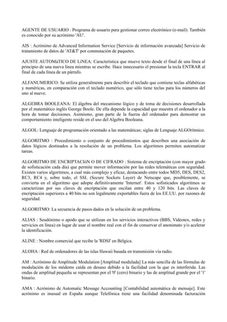 AGENTE DE USUARIO : Programa de usuario para gestionar correo electrónico (e-mail). También 
es conocido por su acrónimo 'AU'. 
AIS : Acrónimo de Advanced Information Service [Servicio de información avanzada] Servicio de 
tratamiento de datos de 'AT&T' por conmutación de paquetes. 
AJUSTE AUTOMáTICO DE LíNEA: Característica que mueve texto desde el final de una línea al 
principio de una nueva línea mientras se escribe. Hace innecesario el presionar la tecla ENTRAR al 
final de cada línea de un párrafo. 
ALFANUMERICO: Se utiliza generalmente para describir el teclado que contiene teclas alfabéticas 
y numéricas, en comparación con el teclado numérico, que sólo tiene teclas para los números del 
uno al nueve. 
ALGEBRA BOOLEANA: El álgebra del mecanismo lógico y de toma de decisiones desarrollada 
por el matemático inglés George Boole. De ella depende la capacidad que muestra el ordenador a la 
hora de tomar decisiones. Asimismo, gran parte de la fuerza del ordenador para demostrar un 
comportamiento inteligente reside en el uso del Algebra Booleana. 
ALGOL: Lenguaje de programación orientado a las matemáticas; siglas de Lenguaje ALGOrítmico. 
ALGORITMO : Procedimiento o conjunto de procedimientos que describen una asociación de 
datos lógicos destinados a la resolución de un problema. Los algoritmos permiten automatizar 
tareas. 
ALGORITMO DE ENCRIPTACIóN O DE CIFRADO : Sistema de encriptación (con mayor grado 
de sofisticación cada día) que permite mover información por las redes telemáticas con seguridad. 
Existen varios algoritmos, a cual más complejo y eficaz, destacando entre todos MD5, DES, DES2, 
RC3, RC4 y, sobre todo, el SSL (Secure Sockets Layer) de Netscape que, posiblemente, se 
convierta en el algoritmo que adopte definitivamente 'Internet'. Estos sofisticados algoritmos se 
caracterizan por sus claves de encriptación que oscilan entre 40 y 120 bits. Las claves de 
encriptación superiores a 40 bits no son legalmente exportables fuera de los EE.UU. por razones de 
seguridad. 
ALGORITMO: La secuencia de pasos dados en la solución de un problema. 
ALIAS : Seudónimo o apodo que se utilizan en los servicios interactivos (BBS, Videotex, redes y 
servicios en línea) en lugar de usar el nombre real con el fin de conservar el anonimato y/o acelerar 
la identificación. 
ALINE : Nombre comercial que recibe la 'RDSI' en Bélgica. 
ALOHA : Red de ordenadores de las islas Hawaii basada en transmisión vía radio. 
AM : Acrónimo de Amplitude Modulation [Amplitud modulada] La más sencilla de las fórmulas de 
modulación de los módems caída en desuso debido a la facilidad con la que es interferida. Las 
ondas de amplitud pequeña se representan por el '0' (cero) binario y las de amplitud grande por el '1' 
binario. 
AMA : Acrónimo de Automatic Message Accounting [Contabilidad automática de mensaje]. Este 
acrónimo es inusual en España aunque Telefónica tiene una facilidad denominada facturación 
 
