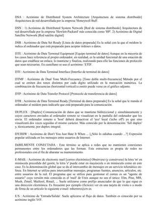 DSA : Acrónimo de Distributed System Architecture [Arquitectura de sistema distribuido] 
Arquitectura de red desarrollada por la empresa 'Honeywell Bull'. 
DSN : 1) Acrónimo de Distributed System Network [Red de sistema distribuido] Arquitectura de 
red desarrollada por la empresa 'Hewlett-Packard' más conocida como 'HP'. 2) Acrónimo de Digital 
Satellite Network [Red satélite digital] 
DSR : Acrónimo de Data Set Ready [Línea de datos preparada] Es la señal con la que el módem le 
indica al ordenador que está preparado para aceptar órdenes o datos. 
DTE : Acrónimo de Data Terminal Equipment [Equipo terminal de datos] Aunque en la mayoría de 
los casos hace referencia al propio ordenador, en realidad, es la unidad funcional de una estación de 
datos que establece un enlace, lo mantiene y finaliza, realizando para ello las funciones de protocolo 
que sean necesarias. En castellano se usa el acrónimo: 'ETD'. 
DTI : Acrónimo de Data Terminal Interface [Interfaz de terminal de datos] 
DTMF : Acrónimo de Dual Tone Multi-Frecuency [Tono doble multi-frecuencia] Método por el 
cual se emiten dos tonos distintos por cada dígito utilizado en la marcación numérica. La 
combinación de frecuencias (horizontal/vertical) a emitir puede verse en el gráfico adjunto. 
DTP : Acrónimo de Data Transfer Protocol [Protocolo de transferencia de datos] 
DTR : Acrónimo de Data Terminal Ready [Terminal de datos preparado] Es la señal que le manda el 
ordenador al módem para indicarle que está preparado para la comunicación. 
DUPLEX : [Duplex] Comunicación de datos que se mantiene bidireccional y simultáneamente y 
cuyos caracteres enviados al ordenador remoto se visualizan en la pantalla del ordenador que los 
envía. El ordenador remoto u 'host' deberá desactivar el 'eco' local ('echo off') ya que sino 
visualizará dos veces seguidas el mismo carácter. Más conocido por la denominación: 'full duplex' 
y, técnicamente, por duplex integral. 
DYJHIW : Acrónimo de Don't You Just Hate It When ... [¿Sólo lo odiabas cuando ...?] Expresión 
popular utilizada en los mensajes entre usuarios de Internet. 
DéBILMENTE CONECTADA : Este término se aplica a redes que no mantienen conexiones 
permanentes entre los ordenadores que las forman. Esta estructura es propia de redes no 
profesionales con el fin de abaratar su mantenimiento. 
E-MAIL : Acrónimo de electronic mail [correo electrónico] Obsérvese (y consérvese) la letra 'm' en 
minúscula precedida del guión; la letra 'e' puede estar en mayúscula o en minúscula como en este 
caso. Es la denominación global que se da al intercambio de mensajes en un servicio telemático en-línea. 
En Internet se utiliza para intercambiar mensajes, programas fuentes, anuncios, artículos, etc. 
entre usuarios de la red. El programa que se utiliza para gestionar el correo es un "agente de 
usuario" cuya versión más conocida es el 'mail' de Unix aunque no sea el único: Elm, Pine, MH, 
Mush, Zmail, Mailtool, Rmail, ... Suele utilizarse como prefijo anunciador de que lo que sigue es 
una dirección electrónica. Es frecuente por ejemplo (ficticio) ver en una tarjeta de visita o a modo 
de firma de un artículo lo siguiente e-mail: mherrero@ctv.es 
E/S : Acrónimo de 'Entrada/Salida'. Suele aplicarse al flujo de datos. También es conocido por su 
acrónimo inglés 'I/O'. 
 