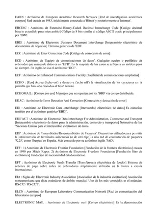 EARN : Acrónimo de European Academic Research Network [Red de investigación académica 
europea] Red creada en 1983, inicialmente conectada a 'Bitnet' y posteriormente a 'Internet'. 
EBCDIC : Acrónimo de Extended Binary-Coded Decimal Interchange Code [Código decimal 
binario extendido para intercambio] Código de 8 bits similar al código ASCII usado principalmente 
por 'IBM'. 
EBDI : Acrónimo de Electronic Business Document Interchange [Intercambio electrónico de 
documentos de negocios] Término genérico de 'EDI'. 
ECC : Acrónimo de Error Correction Code [Código de corrección de error] 
ECD : Acrónimo de 'Equipo de comunicaciones de datos'. Cualquier equipo o periférico de 
ordenador que manipule datos es un 'ECD'. En la mayoría de los casos se refiere a un módem pero 
no siempre. En inglés se usa el acrónimo: 'DCE'. 
ECF : Acrónimo de Enhanced Communications Facility [Facilidad de comunicaciones ampliadas] 
ECHO : [Eco] Activa ('echo on') y desactiva ('echo off') la visualización de los caracteres en la 
pantalla que han sido enviados al 'host' remoto. 
ECHOMAIL : [Correo por eco] Mensajes que se reparten por los 'BBS' vía correo distribuido. 
EDAC : Acrónimo de Error Detection And Correction [Corrección y detección de error] 
EDI : Acrónimo de Electronic Data Interchange [Intercambio electrónico de datos] Es conocido 
también por el acrónimo genérico 'EBDI'. 
EDIFACT : Acrónimo de Electronic Data Interchange For Administration, Commerce and Transport 
[Intercambio electrónico de datos para la administración, comercio y transporte] Normativa de las 
'Naciones Unidas para el intercambio electrónico de datos. 
EDP : Acrónimo de 'Ensamblador/Desensamblador de Paquetes'. Dispositivo utilizado para permitir 
la interconexión de terminales asíncronos (o de otro tipo) a una red de conmutación de paquetes 
'X.25', como 'Iberpac' en España. Más conocido por su acrónimo inglés 'PAD'. 
EFF : 1) Acrónimo de Electronic Frontier Foundation [Fundación de la frontera electrónica] creada 
en 1990 por Mitch Kapor. 2) Acrónimo de Electronic Freedom Foundation [Fundación libre de 
electrónica] Fundación de nacionalidad estadounidense. 
EFT : Acrónimo de Electronic Funds Transfer [Transferencia electrónica de fondos] Sistema de 
órdenes de pago sobre redes de ordenadores ámpliamente utilizado en la banca a escala 
internacional. 
EIA : Siglas de: Electronic Industry Association [Asociación de la industria electrónica] Asociación 
norteamericana que dicta estándares de ámbito mundial. Uno de los más conocidos es el estándar: 
RS-232 / RS-232C. 
ELCN : Acrónimo de European Laboratory Communication Network [Red de comunicación del 
laboratorio europeo] 
ELECTRONIC MAIL : Acrónimo de Electronic mail [Correo electrónico] Es la denominación 
 