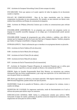 ENC : Acrónimo de European Networking Center [Centro europeo de redes] 
ENCABEZADO: Texto que aparece en la parte superior de todas las páginas de un documento 
cuando se imprime. 
ENLACE DE COMUNICACIONES : Ruta de los datos transferidos entre los distintos 
componentes involucrados en una comunicación. Por ejemplo, en una conexión con ibertex sería: 
módem-línea telefónica-red Iberpac de conmutación de paquetes. 
ENQ : Acrónimo de ENQuiry [Petición] Carácter que se utiliza en comunicaciones para solicitar 
datos. 
ENSAMBLADOR (ASSEMBLER): Es un programa que convierte otro programa escrito en 
lenguaje de ensamble (assembly language) en un código que el microprocesador puede ejecutar 
directamente. 
ENSAMBLADOR: Lenguaje de programación que utiliza símbolos y palabras, más difícil de 
manejar que los lenguajes de alto nivel, pero más fácil que el lenguaje máquina. También, programa 
que traduce el lenguaje ensamblador a lenguaje máquina. 
ENTRADA (INPUT) : Toda la información que se introduce en un programa durante su ejecución. 
EOA : Acrónimo de End of Address [Fin de dirección] 
EOB : Acrónimo de End of Block [Fin de bloque] 
EOC : Acrónimo de End of Chain [Fin de cadena] 
EOD : Acrónimo de End of Data [Fin de datos] 
EOT : Acrónimo de End of Transmission [Fin de transmisión] 
EP : Acrónimo de Emulation Program [Programa de emulación] Programa que se utiliza para 
emular terminales específicos como por ejemplo en Ibertex el de emulación de CEPT-1. 
EPROM: Siglas de Erasable Programmable Read Only Memory, un mecanismo que contiene 
información bajo una forma semipermanente y que exige una exposición a la luz ultravioleta en el 
caso de querer borrar su contenidos. 
EPT: Puerto que requiere un software y una tarjeta especiales. Sólo algunas impresoras, tal como la 
IBM Personal Pageprinter, pueden utilizar este tipo de puertos. 
ESCRITORIO: Fondo de la pantalla de Windows, sobre el cual aparecen las ventanas, iconos y 
cuadros de diálogo. 
ESCRITURA DE CALIDAD: En impresoras matriciales, modo de funcionamiento en el cual se 
utilizan más puntos para definir mejor los caracteres. 
ESPECIFICACIóN GENERAL MIDI: Define la configuración estándar para archivos MIDI, 
incluyendo el mapeo de canales, parámetros de parcheo (conexión temporal) de instrumentos y las 
asignaciones de teclas para los archivos MIDI. 
 