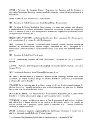 ESPRIT : Acrónimo de European Strategy Programme for Research and development in 
Information Technology [Programa europeo para la investigación y desarrollo en tecnologías de la 
información] 
ESTACION DE TRABAJO: conectado a un mainframe. 
ETB : Acrónimo de End of Transmission Block [Fin de bloque de transmisión] 
ETD : Acrónimo de 'Equipo Terminal de Datos'. Aunque en la mayoría de los casos hace referencia 
al propio ordenador, en realidad, es la unidad funcional de una estación de datos que establece un 
enlace, lo mantiene y finaliza, realizando para ello las funciones de protocolo que sean necesarias. 
En inglés se usa el acrónimo: 'DTE'. 
ETIQUETA DEL VOLUMEN: Nombre que identifica a un disco. La etiqueta del volumen aparece 
en la barra de título de la ventana del árbol de directorios. 
ETSI : Acrónimo de European Telecommunications Standards Institute [Instituto europeo de 
estándares de telecomunicación] Instituto europeo, homónimo del 'ANSI', encargado de la 
normalización (estandarización) de las telecomunicaciones y que desde 1988 ha reemplazado a la 
'CEPT'. 
ETX : Acrónimo de End of Text [Fin de texto] 
EUNET : Acrónimo de European NETwork [Red europea] Fue creada en 1982 y conectada a 
'Internet' 
EURONET : Acrónimo de EUROpean NETwork [Red europea] Red de la 'Comunidad Económica 
Europea' (CEE). 
EVN : Acrónimo de European Voice Network [Red europea de voz] 
EXAMINAR: Recorrer archivos y directorios. Algunos cuadros de diálogo disponen de un botón 
"Examinar", que abre un cuadro de diálogo con una lista de archivos y directorios, a fin de facilitar 
la selección del archivo deseado. 
EXPANDIR: En el Administrador de archivos, mostrar niveles de directorios ocultos dentro del 
árbol de directorios. Es posible expandir un solo nivel del directorio, una sola rama del árbol de 
directorios o todas las ramas al mismo tiempo. 
EXTENDER LA SELECCIóN: Seleccionar más de un elemento. Por ejemplo, en el Administrador 
de archivos es posible seleccionar un grupo de archivos para moverlos o copiarlos. 
EXTENSIóN: Un punto y tres letras que aparece al final de un nombre de archivo. Las extensiones 
suelen identificar el tipo de información que contiene un determinado archivo. Por ejemplo, los 
archivos creados con el programa Agenda tienen la extensión .CAL. También denominado 
Extensión de nombre de archivo. 
EZINES : Acrónimo de Electronic Magazines [Revistas electrónicas] Obsérvense (y consérvense) la 
letra 'e' en minúscula seguida de la letra 'Z' en mayúscula. 
F : Acrónimo de Flag [Bandera] Señalización de uso frecuente en el protocolo 'HDLC'. 
 
