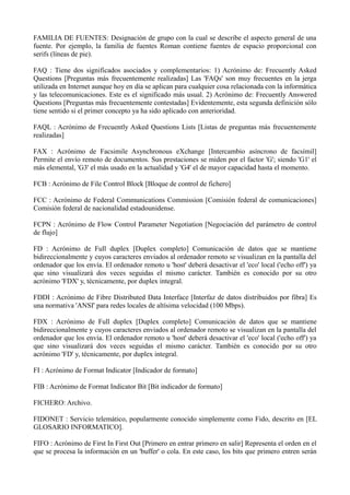 FAMILIA DE FUENTES: Designación de grupo con la cual se describe el aspecto general de una 
fuente. Por ejemplo, la familia de fuentes Roman contiene fuentes de espacio proporcional con 
serifs (líneas de pie). 
FAQ : Tiene dos significados asociados y complementarios: 1) Acrónimo de: Frecuently Asked 
Questions [Preguntas más frecuentemente realizadas] Las 'FAQs' son muy frecuentes en la jerga 
utilizada en Internet aunque hoy en día se aplican para cualquier cosa relacionada con la informática 
y las telecomunicaciones. Este es el significado más usual. 2) Acrónimo de: Frecuently Answered 
Questions [Preguntas más frecuentemente contestadas] Evidentemente, esta segunda definición sólo 
tiene sentido si el primer concepto ya ha sido aplicado con anterioridad. 
FAQL : Acrónimo de Frecuently Asked Questions Lists [Listas de preguntas más frecuentemente 
realizadas] 
FAX : Acrónimo de Facsimile Asynchronous eXchange [Intercambio asíncrono de facsímil] 
Permite el envío remoto de documentos. Sus prestaciones se miden por el factor 'G'; siendo 'G1' el 
más elemental, 'G3' el más usado en la actualidad y 'G4' el de mayor capacidad hasta el momento. 
FCB : Acrónimo de File Control Block [Bloque de control de fichero] 
FCC : Acrónimo de Federal Communications Commission [Comisión federal de comunicaciones] 
Comisión federal de nacionalidad estadounidense. 
FCPN : Acrónimo de Flow Control Parameter Negotiation [Negociación del parámetro de control 
de flujo] 
FD : Acrónimo de Full duplex [Duplex completo] Comunicación de datos que se mantiene 
bidireccionalmente y cuyos caracteres enviados al ordenador remoto se visualizan en la pantalla del 
ordenador que los envía. El ordenador remoto u 'host' deberá desactivar el 'eco' local ('echo off') ya 
que sino visualizará dos veces seguidas el mismo carácter. También es conocido por su otro 
acrónimo 'FDX' y, técnicamente, por duplex integral. 
FDDI : Acrónimo de Fibre Distributed Data Interface [Interfaz de datos distribuidos por fibra] Es 
una normativa 'ANSI' para redes locales de altísima velocidad (100 Mbps). 
FDX : Acrónimo de Full duplex [Duplex completo] Comunicación de datos que se mantiene 
bidireccionalmente y cuyos caracteres enviados al ordenador remoto se visualizan en la pantalla del 
ordenador que los envía. El ordenador remoto u 'host' deberá desactivar el 'eco' local ('echo off') ya 
que sino visualizará dos veces seguidas el mismo carácter. También es conocido por su otro 
acrónimo 'FD' y, técnicamente, por duplex integral. 
FI : Acrónimo de Format Indicator [Indicador de formato] 
FIB : Acrónimo de Format Indicator Bit [Bit indicador de formato] 
FICHERO: Archivo. 
FIDONET : Servicio telemático, popularmente conocido simplemente como Fido, descrito en [EL 
GLOSARIO INFORMATICO]. 
FIFO : Acrónimo de First In First Out [Primero en entrar primero en salir] Representa el orden en el 
que se procesa la información en un 'buffer' o cola. En este caso, los bits que primero entren serán 
 