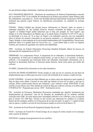 los que primeros salgan, linealmente. Antónimo del acrónimo 'LIFO'. 
FILE TRANSFER PROTOCOL : [Protocolo de transferencia de ficheros] Popularmente conocido 
por su acrónimo 'FTP'. Es un estándar de transferencia de ficheros que permite copiar ficheros entre 
dos ordenadores conectados en . Existe una facilidad adicional denominada Anonymous FTP [FTP 
anónimo] que permite copiar ficheros sin identificarse previamente, en condición de invitado 
anónimo. 
FINGER : [Dedo] Utilidad que permite buscar información en 'Internet' sobre un usuario u 
ordenador específico. Si, por ejemplo (ficticio), tenemos costumbre de hablar con el usuario 
"jagudo", la utilidad 'Finger' podría indicarnos que se trata, por ejemplo, de "José Agudo", que 
trabaja en la calle Manzanares de Madrid, que se le puede llamar al teléfono 91-555.55.55, que es 
un aficionado a la caza, etc. Si se hace un 'finger' a un ordenador concreto, este nos responderá 
sobre el número de usuarios conectados en ese preciso momento y si, curiosamente, hacemos un 
'finger' dirigido a cierta máquina de la universidad estadounidense de CarnegieMellon, Pensylvania, 
podremos saber si le quedan botes de Coca-Cola o no ... (¡este último dato es real!). En algunos 
sistemas, por razones de seguridad, esta opción está inhabilitada. 
FIPS : Acrónimo de Federal Information Processing Standard [Estándar federal de proceso de 
información] De implantación en EE.UU. 
FIRMWARE: Los componentes físicos, la maquinaria de un ordenador, se denominan hardware,- 
los programas, en forma que la máquina pueda leerlos, ya sean en disco o en cassettes, se llaman 
software, y los programas que funcionan dentro del ordenador relacionados íntimamente con el 
hardware se denominan firmware, el firmware puede alterarse, hasta cierto punto, por medio del 
software. 
FLAMES : [Insultos] Poco frecuentes en las redes telemáticas. 
FLECHA DE DESPLAZAMIENTO: Flecha situada en cada uno de los extremos de una barra de 
desplazamiento que se utiliza para moverse a través del contenido de la ventana o cuadro de lista. 
FLOW CONTROL : [Control de flujo] Método que se utiliza entre dos dispositivos para regular el 
flujo de datos entre ambos. Consiste en una señal que detiene el envío de los datos y otra que lo 
restaura. Dicho control puede hacerse por 'hardware' o por 'software' siendo XON/XOFF el más 
sencillo en este último caso. Otro método de control de flujo por software consiste en la doble señal 
CTS/RTS [CTS = Preparado para enviar / RTS = Solicitud de envío]. 
FM : Acrónimo de Frecuency Modulation [Frecuencia modulada] que significa 'modulación por 
desplazamiento de frecuencia'. Una de las fórmulas de modulación de los módems también 
conocida como 'FSK'. Se suele utilizar para velocidades inferiores a los 1200 bps y muy en especial 
para la norma V21 (300 bps). Técnica en dos niveles que representa los cambios en el patrón 
binario de bits mediante cambios en la frecuencia de un tono de audio. Es igual a '1' cuando la línea 
está en reposo y cambia a un tono de otra frecuencia cuando se envía un bit de datos a '0'. 
FNE : Acrónimo de Fixed Network Equipment [Equipo fijo de red] 
FOAF : Acrónimo de Friend Of A Friend [Amigo de un amigo] Se utiliza mucho en los mensajes 
entre usuarios de Internet. 
FONTRAN: Lenguaje de programación de uso científico. 
 