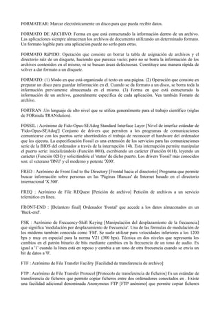 FORMATEAR: Marcar electrónicamente un disco para que pueda recibir datos. 
FORMATO DE ARCHIVO: Forma en que está estructurado la información dentro de un archivo. 
Las aplicaciones siempre almacenan los archivos de documento utilizando un determinado formato. 
Un formato legible para una aplicación puede no serlo para otras. 
FORMATO RáPIDO: Operación que consiste en borrar la tabla de asignación de archivos y el 
directorio raíz de un disquete, haciendo que parezca vacío; pero no se borra la información de los 
archivos contenidos en el mismo, ni se buscan áreas defectuosas. Constituye una manera rápida de 
volver a dar formato a un disquete. 
FORMATO: (1) Modo en que está organizado el texto en una página. (2) Operación que consiste en 
preparar un disco para guardar información en él. Cuando se da formato a un disco, se borra toda la 
información previamente almacenada en el mismo. (3) Forma en que está estructurado la 
información de un archivo, generalmente específica de cada aplicación. Vea también Fomato de 
archivo. 
FORTRAN :Un lenguaje de alto nivel que se utiliza generalmente para el trabajo científico (siglas 
de FORmula TRANslation). 
FOSSIL : Acrónimo de Fido-Opus-SEAdog Standard Interface Layer [Nivel de interfaz estándar de 
'Fido-Opus-SEAdog'] Conjunto de drivers que permiten a los programas de comunicaciones 
comunicarse con los puertos serie ahorrándoles el trabajo de reconocer el hardware del ordenador 
que los ejecuta. La especificación Fossil es una extensión de los servicios para las comunicaciones 
serie de la BIOS del ordenador a través de la interrupción 14h. Esta interrupción permite manipular 
el puerto serie: inicializándolo (Función 00H), escribiendo un carácter (Función 01H), leyendo un 
carácter (Función 02H) y solicitándole el 'status' de dicho puerto. Los drivers 'Fossil' más conocidos 
son: el veterano 'BNU' y el moderno y potente 'X00'. 
FRED : Acrónimo de Front End to the Directory [Frontal hacia el directorio] Programa que permite 
buscar información sobre personas en las 'Páginas Blancas' de Internet basado en el directorio 
internacional 'X.500'. 
FREQ : Acrónimo de File REQuest [Petición de archivo] Petición de archivos a un servicio 
telemático en línea. 
FRONT-END : [Delantero final] Ordenador 'frontal' que accede a los datos almacenados en un 
'Back-end'. 
FSK : Acrónimo de Frecuency-Shift Keying [Manipulación del desplazamiento de la frecuencia] 
que significa 'modulación por desplazamiento de frecuencia'. Una de las fórmulas de modulación de 
los módems también conocida como 'FM'. Se suele utilizar para velocidades inferiores a los 1200 
bps y muy en especial para la norma V21 (300 bps). Técnica en dos niveles que representa los 
cambios en el patrón binario de bits mediante cambios en la frecuencia de un tono de audio. Es 
igual a '1' cuando la línea está en reposo y cambia a un tono de otra frecuencia cuando se envía un 
bit de datos a '0'. 
FTF : Acrónimo de File Transfer Facility [Facilidad de transferencia de archivo] 
FTP : Acrónimo de File Transfer Protocol [Protocolo de transferencia de ficheros] Es un estándar de 
transferencia de ficheros que permite copiar ficheros entre dos ordenadores conectados en . Existe 
una facilidad adicional denominada Anonymous FTP [FTP anónimo] que permite copiar ficheros 
 