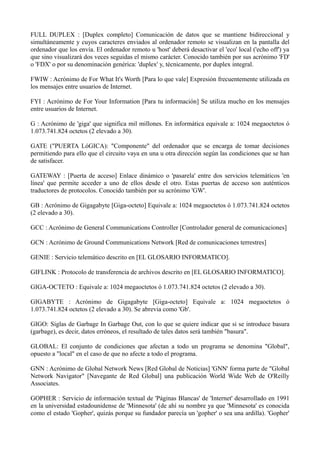 FULL DUPLEX : [Duplex completo] Comunicación de datos que se mantiene bidireccional y 
simultáneamente y cuyos caracteres enviados al ordenador remoto se visualizan en la pantalla del 
ordenador que los envía. El ordenador remoto u 'host' deberá desactivar el 'eco' local ('echo off') ya 
que sino visualizará dos veces seguidas el mismo carácter. Conocido también por sus acrónimo 'FD' 
o 'FDX' o por su denominación genérica: 'duplex' y, técnicamente, por duplex integral. 
FWIW : Acrónimo de For What It's Worth [Para lo que vale] Expresión frecuentemente utilizada en 
los mensajes entre usuarios de Internet. 
FYI : Acrónimo de For Your Information [Para tu información] Se utiliza mucho en los mensajes 
entre usuarios de Internet. 
G : Acrónimo de 'giga' que significa mil millones. En informática equivale a: 1024 megaoctetos ó 
1.073.741.824 octetos (2 elevado a 30). 
GATE ("PUERTA LóGICA): "Componente" del ordenador que se encarga de tomar decisiones 
permitiendo para ello que el circuito vaya en una u otra dirección según las condiciones que se han 
de satisfacer. 
GATEWAY : [Puerta de acceso] Enlace dinámico o 'pasarela' entre dos servicios telemáticos 'en 
línea' que permite acceder a uno de ellos desde el otro. Estas puertas de acceso son auténticos 
traductores de protocolos. Conocido también por su acrónimo 'GW'. 
GB : Acrónimo de Gigagabyte [Giga-octeto] Equivale a: 1024 megaoctetos ó 1.073.741.824 octetos 
(2 elevado a 30). 
GCC : Acrónimo de General Communications Controller [Controlador general de comunicaciones] 
GCN : Acrónimo de Ground Communications Network [Red de comunicaciones terrestres] 
GENIE : Servicio telemático descrito en [EL GLOSARIO INFORMATICO]. 
GIFLINK : Protocolo de transferencia de archivos descrito en [EL GLOSARIO INFORMATICO]. 
GIGA-OCTETO : Equivale a: 1024 megaoctetos ó 1.073.741.824 octetos (2 elevado a 30). 
GIGABYTE : Acrónimo de Gigagabyte [Giga-octeto] Equivale a: 1024 megaoctetos ó 
1.073.741.824 octetos (2 elevado a 30). Se abrevia como 'Gb'. 
GIGO: Siglas de Garbage In Garbage Out, con lo que se quiere indicar que si se introduce basura 
(garbage), es decir, datos erróneos, el resultado de tales datos será también "basura". 
GLOBAL: El conjunto de condiciones que afectan a todo un programa se denomina "Global", 
opuesto a "local" en el caso de que no afecte a todo el programa. 
GNN : Acrónimo de Global Network News [Red Global de Noticias] 'GNN' forma parte de "Global 
Network Navigator" [Navegante de Red Global] una publicación World Wide Web de O'Reilly 
Associates. 
GOPHER : Servicio de información textual de 'Páginas Blancas' de 'Internet' desarrollado en 1991 
en la universidad estadounidense de 'Minnesota' (de ahí su nombre ya que 'Minnesota' es conocida 
como el estado 'Gopher', quizás porque su fundador parecía un 'gopher' o sea una ardilla). 'Gopher' 
 
